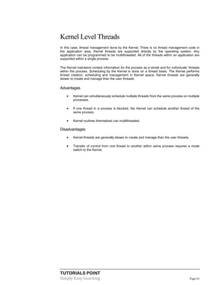 TUTORIALS POINT
Simply Easy Learning Page 41
Kernel Level Threads
In this case, thread management done by the Kernel. There is no thread management code in
the application area. Kernel threads are supported directly by the operating system. Any
application can be programmed to be multithreaded. All of the threads within an application are
supported within a single process.
The Kernel maintains context information for the process as a whole and for individuals’ threads
within the process. Scheduling by the Kernel is done on a thread basis. The Kernel performs
thread creation, scheduling and management in Kernel space. Kernel threads are generally
slower to create and manage than the user threads.
Advantages
 Kernel can simultaneously schedule multiple threads from the same process on multiple
processes.
 If one thread in a process is blocked, the Kernel can schedule another thread of the
same process.
 Kernel routines themselves can multithreaded.
Disadvantages
 Kernel threads are generally slower to create and manage than the user threads.
 Transfer of control from one thread to another within same process requires a mode
switch to the Kernel.
 