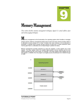 TUTORIALS POINT
Simply Easy Learning Page 45
MemoryManagement
This section describes memory management techniques, logical v/s actual address space
and various paging techniques.
Memory management is the functionality of an operating system which handles or manages
primary memory. Memory management keeps track of each and every memory location either it
is allocated to some process or it is free. It checks how much memory is to be allocated to
processes. It decides which process will get memory at what time. It tracks whenever some
memory gets freed or unallocated and correspondingly it updates the status.
Memory management provides protection by using two registers, a base register and a limit
register. The base register holds the smallest legal physical memory address and the limit
register specifies the size of the range. For example, if the base register holds 300000 and the
limit register is 1209000, then the program can legally access all addresses from 300000 through
411999.
CHAPTER
9
 