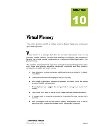 TUTORIALS POINT
Simply Easy Learning Page 55
VirtualMemory
This section describes concepts of virtual memory, demand paging and various page
replacement algorithms.
Virtual memory is a technique that allows the execution of processes which are not
completely available in memory. The main visible advantage of this scheme is that programs can
be larger than physical memory. Virtual memory is the separation of user logical memory from
physical memory.
This separation allows an extremely large virtual memory to be provided for programmers when
only a smaller physical memory is available. Following are the situations, when entire program is
not required to be loaded fully in main memory.
 User written error handling routines are used only when an error occured in the data or
computation.
 Certain options and features of a program may be used rarely.
 Many tables are assigned a fixed amount of address space even though only a small
amount of the table is actually used.
 The ability to execute a program that is only partially in memory would counter many
benefits.
 Less number of I/O would be needed to load or swap each user program into memory.
 A program would no longer be constrained by the amount of physical memory that is
available.
 Each user program could take less physical memory, more programs could be run the
same time, with a corresponding increase in CPU utilization and throughput.
CHAPTER
10
 