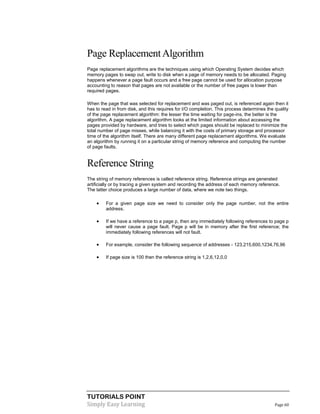 TUTORIALS POINT
Simply Easy Learning Page 60
Page ReplacementAlgorithm
Page replacement algorithms are the techniques using which Operating System decides which
memory pages to swap out, write to disk when a page of memory needs to be allocated. Paging
happens whenever a page fault occurs and a free page cannot be used for allocation purpose
accounting to reason that pages are not available or the number of free pages is lower than
required pages.
When the page that was selected for replacement and was paged out, is referenced again then it
has to read in from disk, and this requires for I/O completion. This process determines the quality
of the page replacement algorithm: the lesser the time waiting for page-ins, the better is the
algorithm. A page replacement algorithm looks at the limited information about accessing the
pages provided by hardware, and tries to select which pages should be replaced to minimize the
total number of page misses, while balancing it with the costs of primary storage and processor
time of the algorithm itself. There are many different page replacement algorithms. We evaluate
an algorithm by running it on a particular string of memory reference and computing the number
of page faults.
Reference String
The string of memory references is called reference string. Reference strings are generated
artificially or by tracing a given system and recording the address of each memory reference.
The latter choice produces a large number of data, where we note two things.
 For a given page size we need to consider only the page number, not the entire
address.
 If we have a reference to a page p, then any immediately following references to page p
will never cause a page fault. Page p will be in memory after the first reference; the
immediately following references will not fault.
 For example, consider the following sequence of addresses - 123,215,600,1234,76,96
 If page size is 100 then the reference string is 1,2,6,12,0,0
 