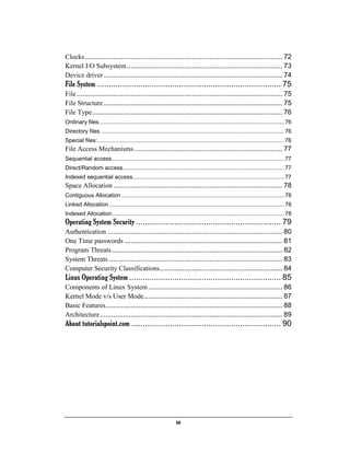 iii
Clocks....................................................................................................... 72
Kernel I/O Subsystem................................................................................. 73
Device driver ............................................................................................. 74
File System ................................................................................. 75
File........................................................................................................... 75
File Structure ............................................................................................. 75
File Type................................................................................................... 76
Ordinary files..................................................................................................................... 76
Directory files .................................................................................................................... 76
Special files:...................................................................................................................... 76
File Access Mechanisms ............................................................................. 77
Sequential access............................................................................................................. 77
Direct/Random access...................................................................................................... 77
Indexed sequential access................................................................................................ 77
Space Allocation ........................................................................................ 78
Contiguous Allocation ....................................................................................................... 78
Linked Allocation............................................................................................................... 78
Indexed Allocation............................................................................................................. 78
Operating System Security ................................................................ 79
Authentication ........................................................................................... 80
One Time passwords .................................................................................. 81
Program Threats......................................................................................... 82
System Threats .......................................................................................... 83
Computer Security Classifications................................................................ 84
Linux Operating System ................................................................... 85
Components of Linux System...................................................................... 86
Kernel Mode v/s User Mode........................................................................ 87
Basic Features............................................................................................ 88
Architecture............................................................................................... 89
About tutorialspoint.com .................................................................. 90
 