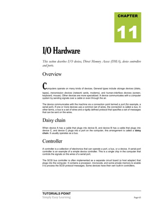 TUTORIALS POINT
Simply Easy Learning Page 63
I/OHardware
This section describes I/O devices, Direct Memory Access (DMA), device controllers
and ports.
Overview
Computers operate on many kinds of devices. General types include storage devices (disks,
tapes), transmission devices (network cards, modems), and human-interface devices (screen,
keyboard, mouse). Other devices are more specialized. A device communicates with a computer
system by sending signals over a cable or even through the air.
The device communicates with the machine via a connection point termed a port (for example, a
serial port). If one or more devices use a common set of wires, the connection is called a bus. In
other terms, a bus is a set of wires and a rigidly defined protocol that specifies a set of messages
that can be sent on the wires.
Daisy chain
When device A has a cable that plugs into device B, and device B has a cable that plugs into
device C, and device C plugs into a port on the computer, this arrangement is called a daisy
chain. It usually operates as a bus.
Controller
A controller is a collection of electronics that can operate a port, a bus, or a device. A serial-port
controller is an example of a simple device controller. This is a single chip in the computer that
controls the signals on the wires of a serial port.
The SCSI bus controller is often implemented as a separate circuit board (a host adapter) that
plugs into the computer. It contains a processor, microcode, and some private memory to enable
it to process the SCSI protocol messages. Some devices have their own built-in controllers.
CHAPTER
11
 