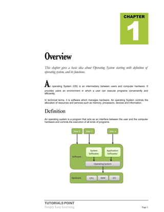 TUTORIALS POINT
Simply Easy Learning Page 1
Overview
This chapter gives a basic idea about Operating System starting with definition of
operating system, and its functions.
An operating System (OS) is an intermediary between users and computer hardware. It
provides users an environment in which a user can execute programs conveniently and
efficiently.
In technical terms, it is software which manages hardware. An operating System controls the
allocation of resources and services such as memory, processors, devices and information.
Definition
An operating system is a program that acts as an interface between the user and the computer
hardware and controls the execution of all kinds of programs.
CHAPTER
1
 