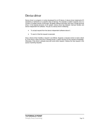 TUTORIALS POINT
Simply Easy Learning Page 74
Device driver
Device driver is a program or routine developed for an I/O device. A device driver implements I/O
operations or behaviors on a specific class of devices. For example a system supports one or a
number of multiple brands of terminals, all slightly different terminals may have a single terminal
driver. In the layered structure of I/O system, device driver lies between interrupt handler and
device independent I/O software. The job of a device driver is following.
 To accept request from the device independent software above it.
 To see to it that the request is executed.
How a device driver handles a request is as follows: Suppose a request comes to read a block
N. If the driver is idle at the time a request arrives, it starts carrying out the request immediately.
Otherwise, if the driver is already busy with some other request, it places the new request in the
queue of pending requests.
 