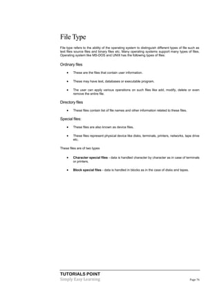 TUTORIALS POINT
Simply Easy Learning Page 76
File Type
File type refers to the ability of the operating system to distinguish different types of file such as
text files source files and binary files etc. Many operating systems support many types of files.
Operating system like MS-DOS and UNIX has the following types of files:
Ordinary files
 These are the files that contain user information.
 These may have text, databases or executable program.
 The user can apply various operations on such files like add, modify, delete or even
remove the entire file.
Directory files
 These files contain list of file names and other information related to these files.
Special files:
 These files are also known as device files.
 These files represent physical device like disks, terminals, printers, networks, tape drive
etc.
These files are of two types
 Character special files - data is handled character by character as in case of terminals
or printers.
 Block special files - data is handled in blocks as in the case of disks and tapes.
 
