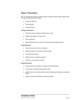 TUTORIALS POINT
Simply Easy Learning Page 78
SpaceAllocation
Files are allocated disk spaces by operating system. Operating systems deploy following three
main ways to allocate disk space to files.
 Contiguous Allocation
 Linked Allocation
 Indexed Allocation
Contiguous Allocation
 Each file occupies a contiguous address space on disk.
 Assigned disk address is in linear order.
 Easy to implement.
 External fragmentation is a major issue with this type of allocation technique.
Linked Allocation
 Each file carries a list of links to disk blocks.
 Directory contains link / pointer to first block of a file.
 No external fragmentation
 Effectively used in sequential access file.
 Inefficient in case of direct access file.
Indexed Allocation
 Provides solutions to problems of contiguous and linked allocation.
 A index block is created having all pointers to files.
 Each file has its own index block which stores the addresses of disk space occupied by
the file.
 Directory contains the addresses of index blocks of files.
 