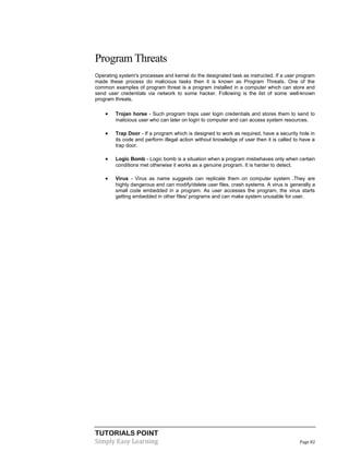 TUTORIALS POINT
Simply Easy Learning Page 82
Program Threats
Operating system's processes and kernel do the designated task as instructed. If a user program
made these process do malicious tasks then it is known as Program Threats. One of the
common examples of program threat is a program installed in a computer which can store and
send user credentials via network to some hacker. Following is the list of some well-known
program threats.
 Trojan horse - Such program traps user login credentials and stores them to send to
malicious user who can later on login to computer and can access system resources.
 Trap Door - If a program which is designed to work as required, have a security hole in
its code and perform illegal action without knowledge of user then it is called to have a
trap door.
 Logic Bomb - Logic bomb is a situation when a program misbehaves only when certain
conditions met otherwise it works as a genuine program. It is harder to detect.
 Virus - Virus as name suggests can replicate them on computer system .They are
highly dangerous and can modify/delete user files, crash systems. A virus is generally a
small code embedded in a program. As user accesses the program, the virus starts
getting embedded in other files/ programs and can make system unusable for user.
 
