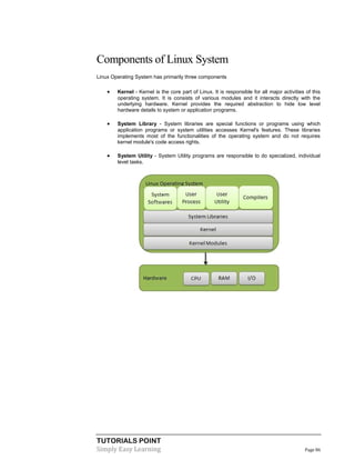 TUTORIALS POINT
Simply Easy Learning Page 86
Components of Linux System
Linux Operating System has primarily three components
 Kernel - Kernel is the core part of Linux. It is responsible for all major activities of this
operating system. It is consists of various modules and it interacts directly with the
underlying hardware. Kernel provides the required abstraction to hide low level
hardware details to system or application programs.
 System Library - System libraries are special functions or programs using which
application programs or system utilities accesses Kernel's features. These libraries
implements most of the functionalities of the operating system and do not requires
kernel module's code access rights.
 System Utility - System Utility programs are responsible to do specialized, individual
level tasks.
 