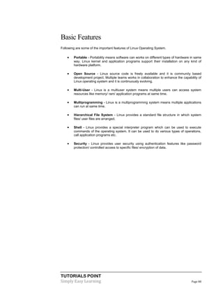 TUTORIALS POINT
Simply Easy Learning Page 88
Basic Features
Following are some of the important features of Linux Operating System.
 Portable - Portability means software can works on different types of hardware in same
way. Linux kernel and application programs support their installation on any kind of
hardware platform.
 Open Source - Linux source code is freely available and it is community based
development project. Multiple teams works in collaboration to enhance the capability of
Linux operating system and it is continuously evolving.
 Multi-User - Linux is a multiuser system means multiple users can access system
resources like memory/ ram/ application programs at same time.
 Multiprogramming - Linux is a multiprogramming system means multiple applications
can run at same time.
 Hierarchical File System - Linux provides a standard file structure in which system
files/ user files are arranged.
 Shell - Linux provides a special interpreter program which can be used to execute
commands of the operating system. It can be used to do various types of operations,
call application programs etc.
 Security - Linux provides user security using authentication features like password
protection/ controlled access to specific files/ encryption of data.
 