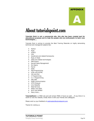 TUTORIALS POINT
Simply Easy Learning Page 90
Abouttutorialspoint.com
Tutorials Point is not a commercial site, this site has been created just for
educational purposes and to help the people who are enthusiastic to learn new
technologies....
Tutorials Point is aiming to provide the Best Training Materials on highly demanding
technical and managerial subjects like:
 Python
 Ruby
 HTML5
 CSS
 JavaScript and related frameworks
 Ruby on Rails
 JAVA and related technologies
 PMP Exams
 Earned Value Management
 Six Sigma
 Parrot
 AJAX
 PHP Programming
 HTML and XHTML
 CGI and Perl
 C Programming
 C++ Programming
 XML-RPC
 SOAP Communication
 HTTP Protocol
 Unix Makefile
 Web Services
 WSDL and UDDI
 Wi-Fi and WiMAX
 Many more...
TutorialsPoint is a FREE site and will remain FREE in future as well.....If you think it is
worth to visit this website, kindly share it with your friends and colleagues.
Please send us your feedback at webmaster@tutorialspoint.com
Thanks for visiting us.
APPENDIX
A
 