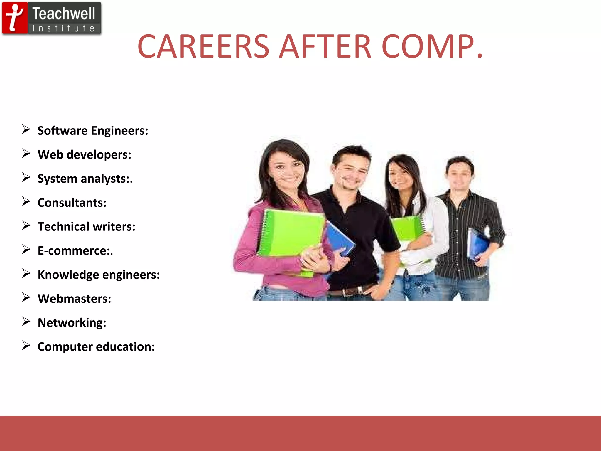 CAREERS AFTER COMP. Software Engineers: Web developers: System analysts: .  Consultants: Technical writers: E-commerce: . Knowledge engineers: Webmasters: Networking: Computer education: 