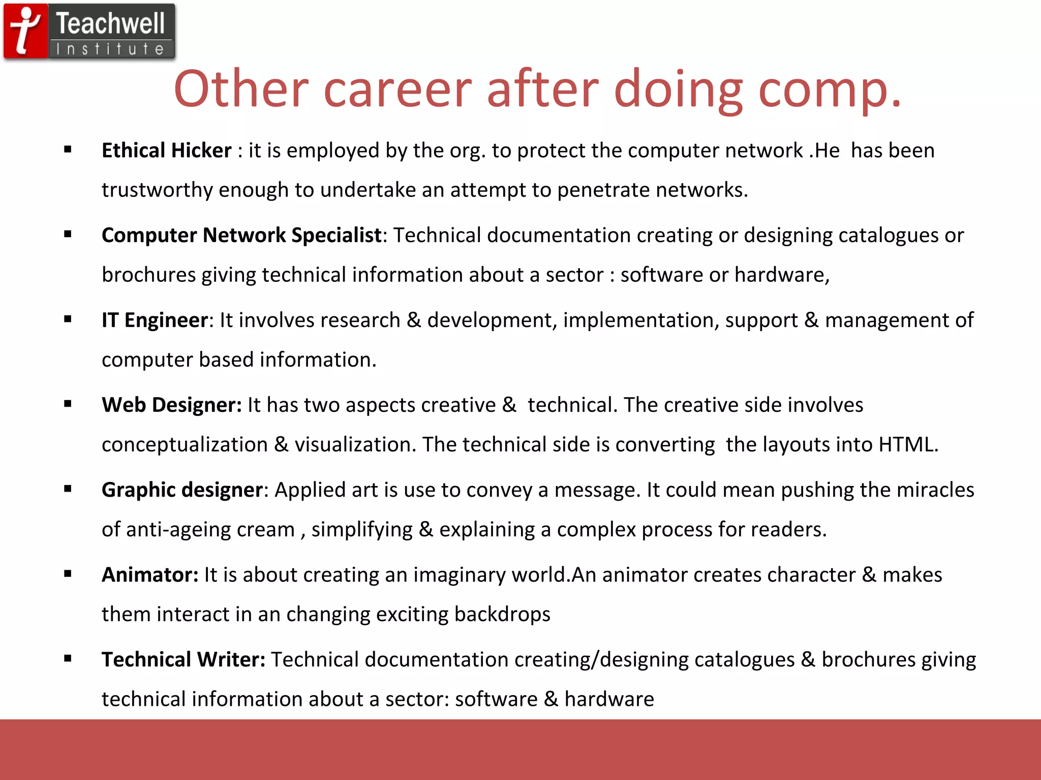 Other career after doing comp. Ethical Hicker  : it is employed by the org. to protect the computer network .He  has been trustworthy enough to undertake an attempt to penetrate networks. Computer Network Specialist : Technical documentation creating or designing catalogues or brochures giving technical information about a sector : software or hardware, IT Engineer : It involves research & development, implementation, support & management of computer based information. Web Designer:  It has two aspects creative &  technical. The creative side involves conceptualization & visualization. The technical side is converting  the layouts into HTML. Graphic designer : Applied art is use to convey a message. It could mean pushing the miracles of anti-ageing cream , simplifying & explaining a complex process for readers. Animator:  It is about creating an imaginary world.An animator creates character & makes them interact in an changing exciting backdrops Technical Writer:  Technical documentation creating/designing catalogues & brochures giving technical information about a sector: software & hardware 