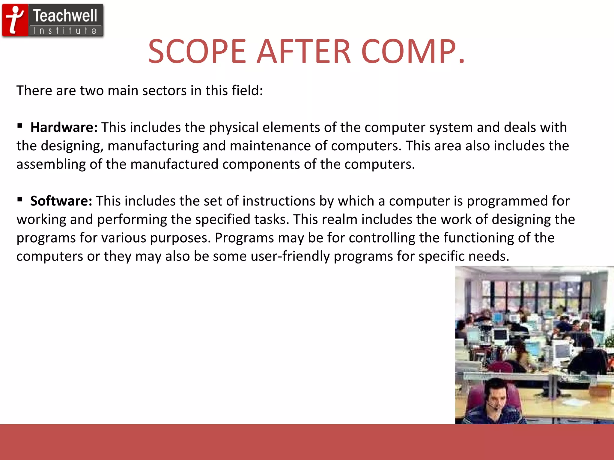 SCOPE AFTER COMP. There are two main sectors in this field: Hardware:  This includes the physical elements of the computer system and deals with the designing, manufacturing and maintenance of computers. This area also includes the assembling of the manufactured components of the computers.  Software:  This includes the set of instructions by which a computer is programmed for working and performing the specified tasks. This realm includes the work of designing the programs for various purposes. Programs may be for controlling the functioning of the computers or they may also be some user-friendly programs for specific needs.  