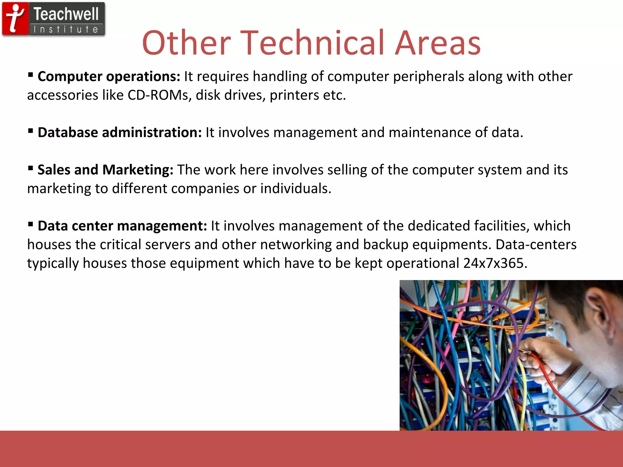 Other Technical Areas Computer operations:  It requires handling of computer peripherals along with other accessories like CD-ROMs, disk drives, printers etc. Database administration:  It involves management and maintenance of data. Sales and Marketing:  The work here involves selling of the computer system and its marketing to different companies or individuals. Data center management:  It involves management of the dedicated facilities, which houses the critical servers and other networking and backup equipments. Data-centers typically houses those equipment which have to be kept operational 24x7x365. 