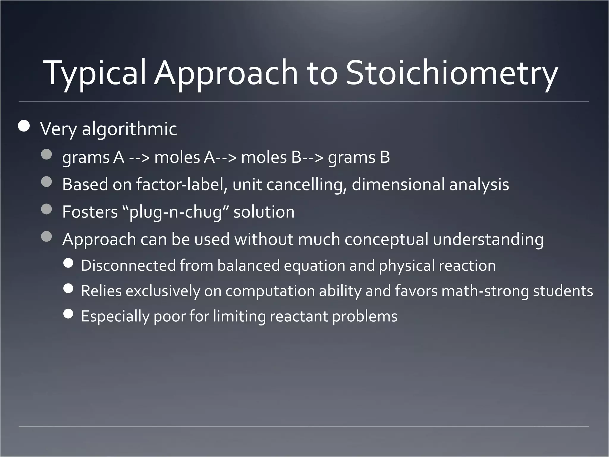 Typical Approach to Stoichiometry
 Very algorithmic
   grams A --> moles A--> moles B--> grams B
   Based on factor-label, unit cancelling, dimensional analysis
   Fosters “plug-n-chug” solution
   Approach can be used without much conceptual understanding
      Disconnected from balanced equation and physical reaction
      Relies exclusively on computation ability and favors math-strong students
      Especially poor for limiting reactant problems
 