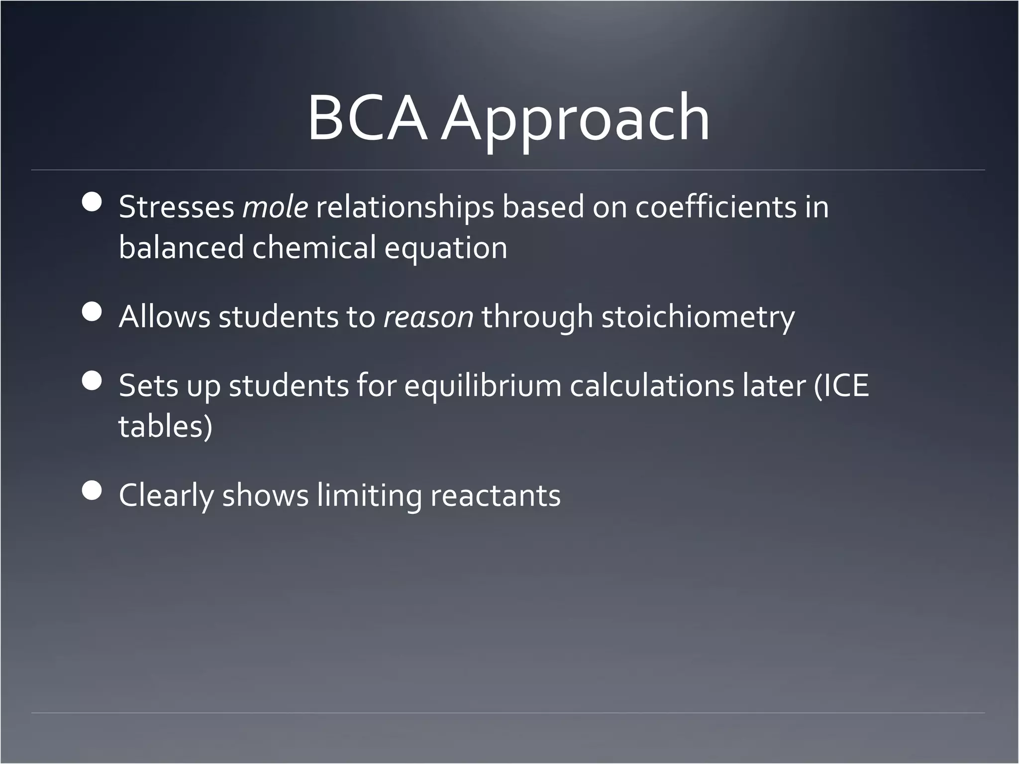 BCA Approach
 Stresses mole relationships based on coefficients in
  balanced chemical equation
 Allows students to reason through stoichiometry

 Sets up students for equilibrium calculations later (ICE
  tables)
 Clearly shows limiting reactants
 