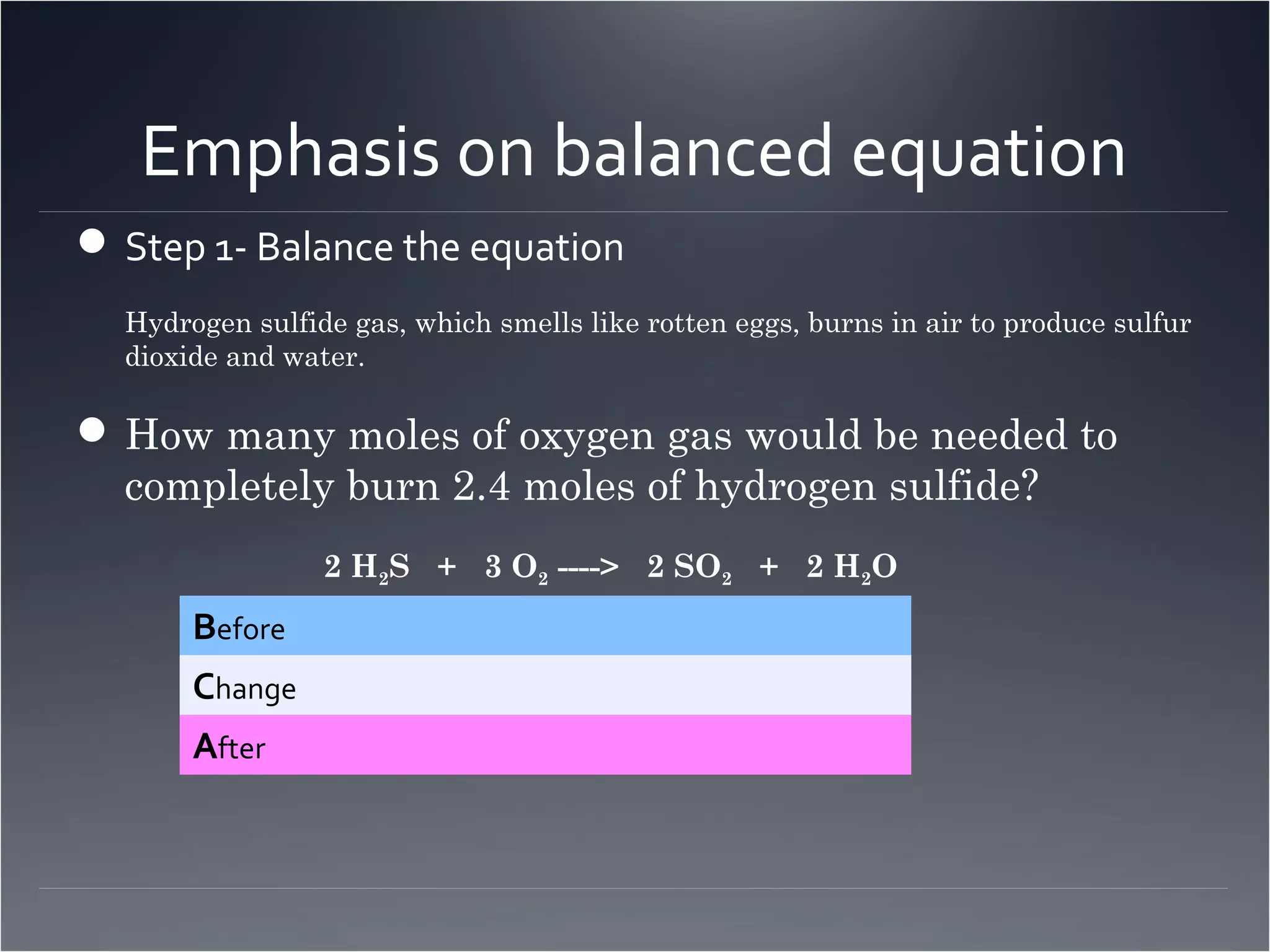 Emphasis on balanced equation
 Step 1- Balance the equation
  Hydrogen sulfide gas, which smells like rotten eggs, burns in air to produce sulfur
  dioxide and water.

 How many moles of oxygen gas would be needed to
  completely burn 2.4 moles of hydrogen sulfide?
                 2 H2S + 3 O2 ----> 2 SO2 + 2 H2O
       Before
       Change
       After
 