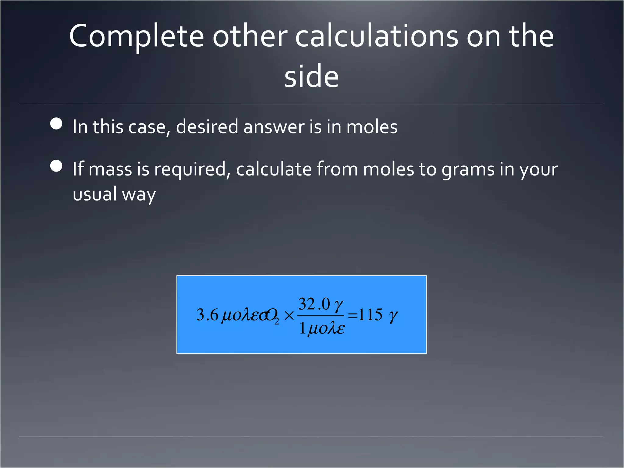 Complete other calculations on the
                side
 In this case, desired answer is in moles

 If mass is required, calculate from moles to grams in your
  usual way




                                 32 .0 γ
                 3.6 µολεσ 2 ×
                          Ο              =115 γ
                                 1 µολε
 