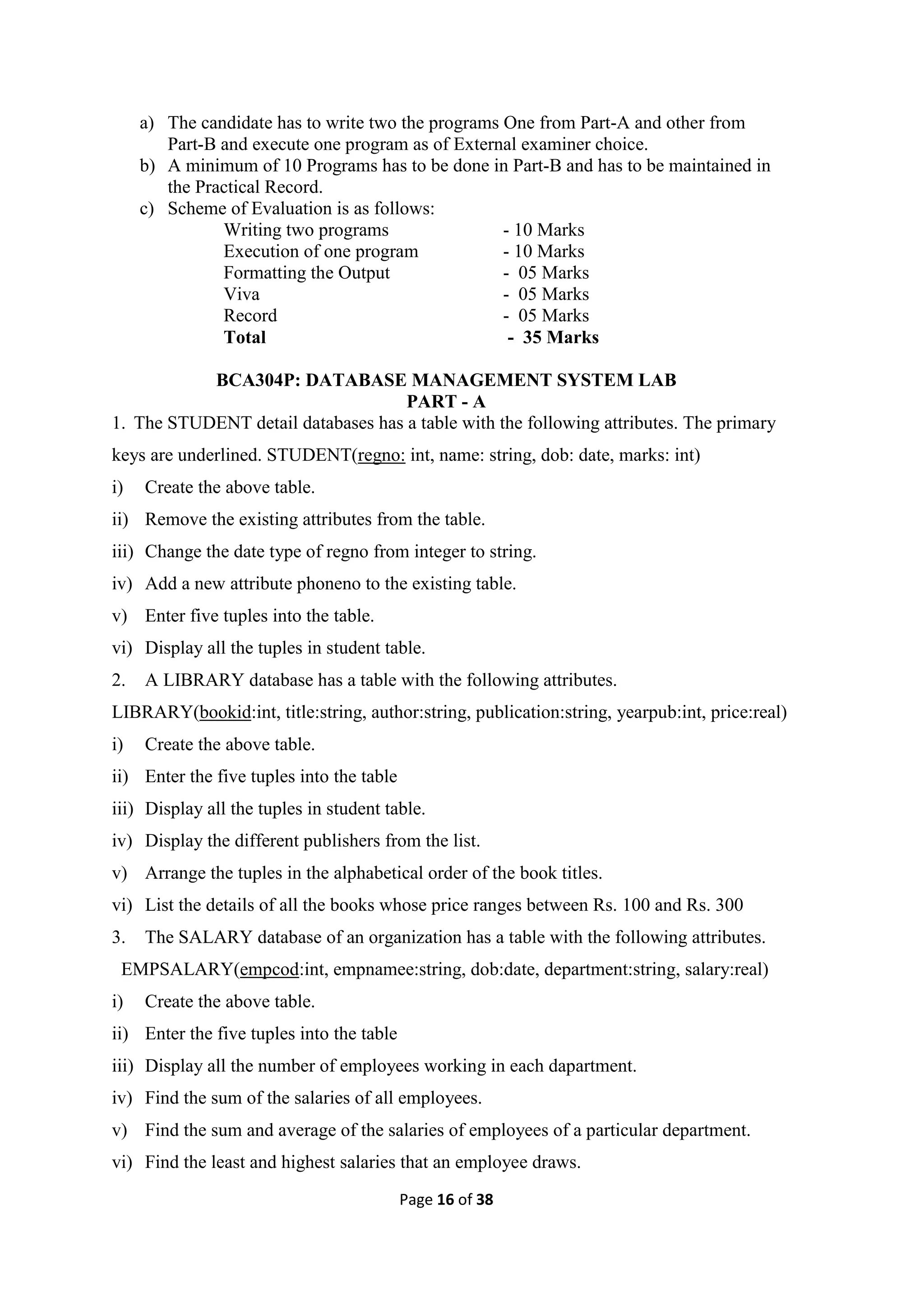 Page 16 of 38
a) The candidate has to write two the programs One from Part-A and other from
Part-B and execute one program as of External examiner choice.
b) A minimum of 10 Programs has to be done in Part-B and has to be maintained in
the Practical Record.
c) Scheme of Evaluation is as follows:
Writing two programs - 10 Marks
Execution of one program - 10 Marks
Formatting the Output - 05 Marks
Viva - 05 Marks
Record - 05 Marks
Total - 35 Marks
BCA304P: DATABASE MANAGEMENT SYSTEM LAB
PART - A
1. The STUDENT detail databases has a table with the following attributes. The primary
keys are underlined. STUDENT(regno: int, name: string, dob: date, marks: int)
i) Create the above table.
ii) Remove the existing attributes from the table.
iii) Change the date type of regno from integer to string.
iv) Add a new attribute phoneno to the existing table.
v) Enter five tuples into the table.
vi) Display all the tuples in student table.
2. A LIBRARY database has a table with the following attributes.
LIBRARY(bookid:int, title:string, author:string, publication:string, yearpub:int, price:real)
i) Create the above table.
ii) Enter the five tuples into the table
iii) Display all the tuples in student table.
iv) Display the different publishers from the list.
v) Arrange the tuples in the alphabetical order of the book titles.
vi) List the details of all the books whose price ranges between Rs. 100 and Rs. 300
3. The SALARY database of an organization has a table with the following attributes.
EMPSALARY(empcod:int, empnamee:string, dob:date, department:string, salary:real)
i) Create the above table.
ii) Enter the five tuples into the table
iii) Display all the number of employees working in each dapartment.
iv) Find the sum of the salaries of all employees.
v) Find the sum and average of the salaries of employees of a particular department.
vi) Find the least and highest salaries that an employee draws.
 