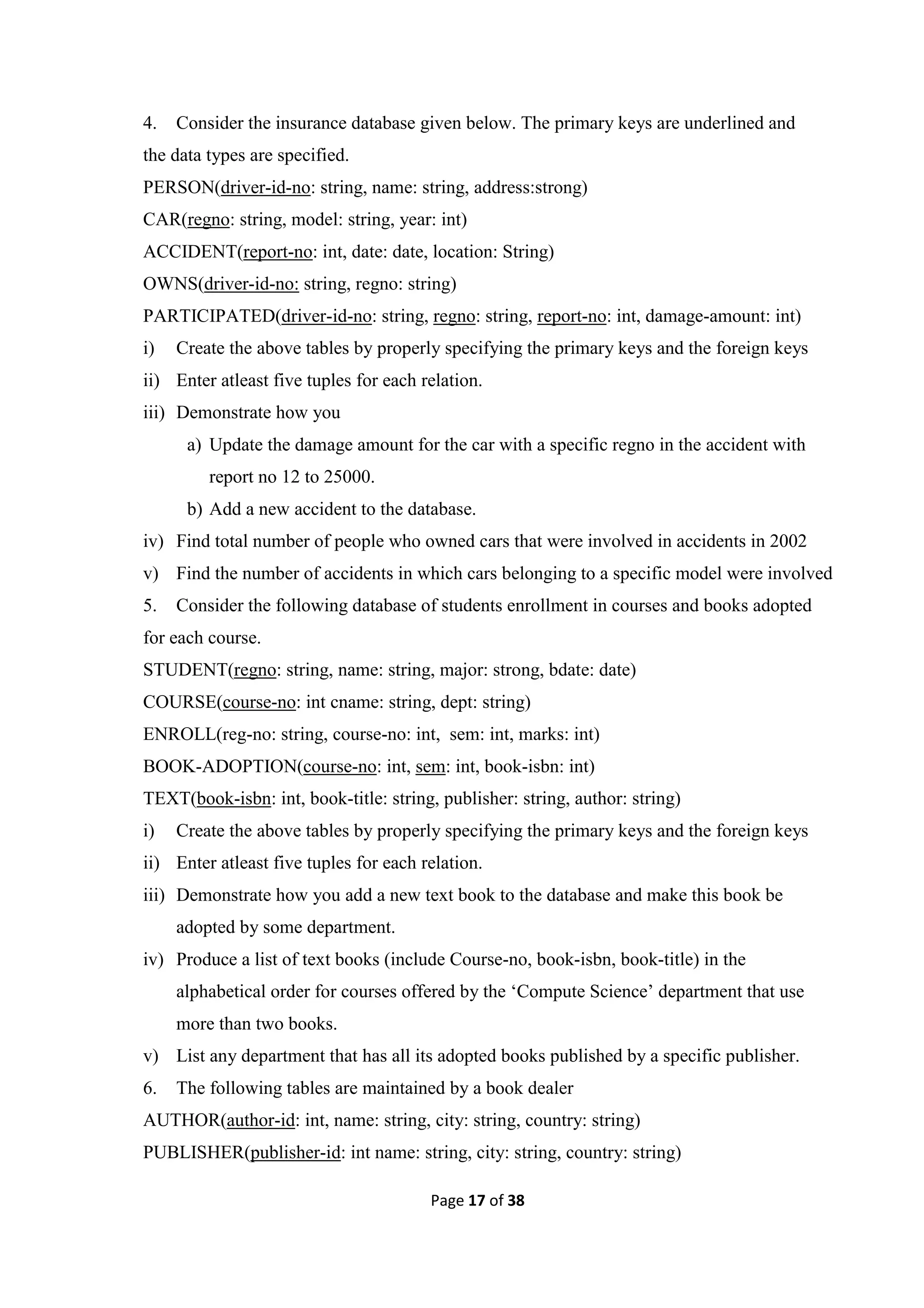 Page 17 of 38
4. Consider the insurance database given below. The primary keys are underlined and
the data types are specified.
PERSON(driver-id-no: string, name: string, address:strong)
CAR(regno: string, model: string, year: int)
ACCIDENT(report-no: int, date: date, location: String)
OWNS(driver-id-no: string, regno: string)
PARTICIPATED(driver-id-no: string, regno: string, report-no: int, damage-amount: int)
i) Create the above tables by properly specifying the primary keys and the foreign keys
ii) Enter atleast five tuples for each relation.
iii) Demonstrate how you
a) Update the damage amount for the car with a specific regno in the accident with
report no 12 to 25000.
b) Add a new accident to the database.
iv) Find total number of people who owned cars that were involved in accidents in 2002
v) Find the number of accidents in which cars belonging to a specific model were involved
5. Consider the following database of students enrollment in courses and books adopted
for each course.
STUDENT(regno: string, name: string, major: strong, bdate: date)
COURSE(course-no: int cname: string, dept: string)
ENROLL(reg-no: string, course-no: int, sem: int, marks: int)
BOOK-ADOPTION(course-no: int, sem: int, book-isbn: int)
TEXT(book-isbn: int, book-title: string, publisher: string, author: string)
i) Create the above tables by properly specifying the primary keys and the foreign keys
ii) Enter atleast five tuples for each relation.
iii) Demonstrate how you add a new text book to the database and make this book be
adopted by some department.
iv) Produce a list of text books (include Course-no, book-isbn, book-title) in the
alphabetical order for courses offered by the ‘Compute Science’ department that use
more than two books.
v) List any department that has all its adopted books published by a specific publisher.
6. The following tables are maintained by a book dealer
AUTHOR(author-id: int, name: string, city: string, country: string)
PUBLISHER(publisher-id: int name: string, city: string, country: string)
 