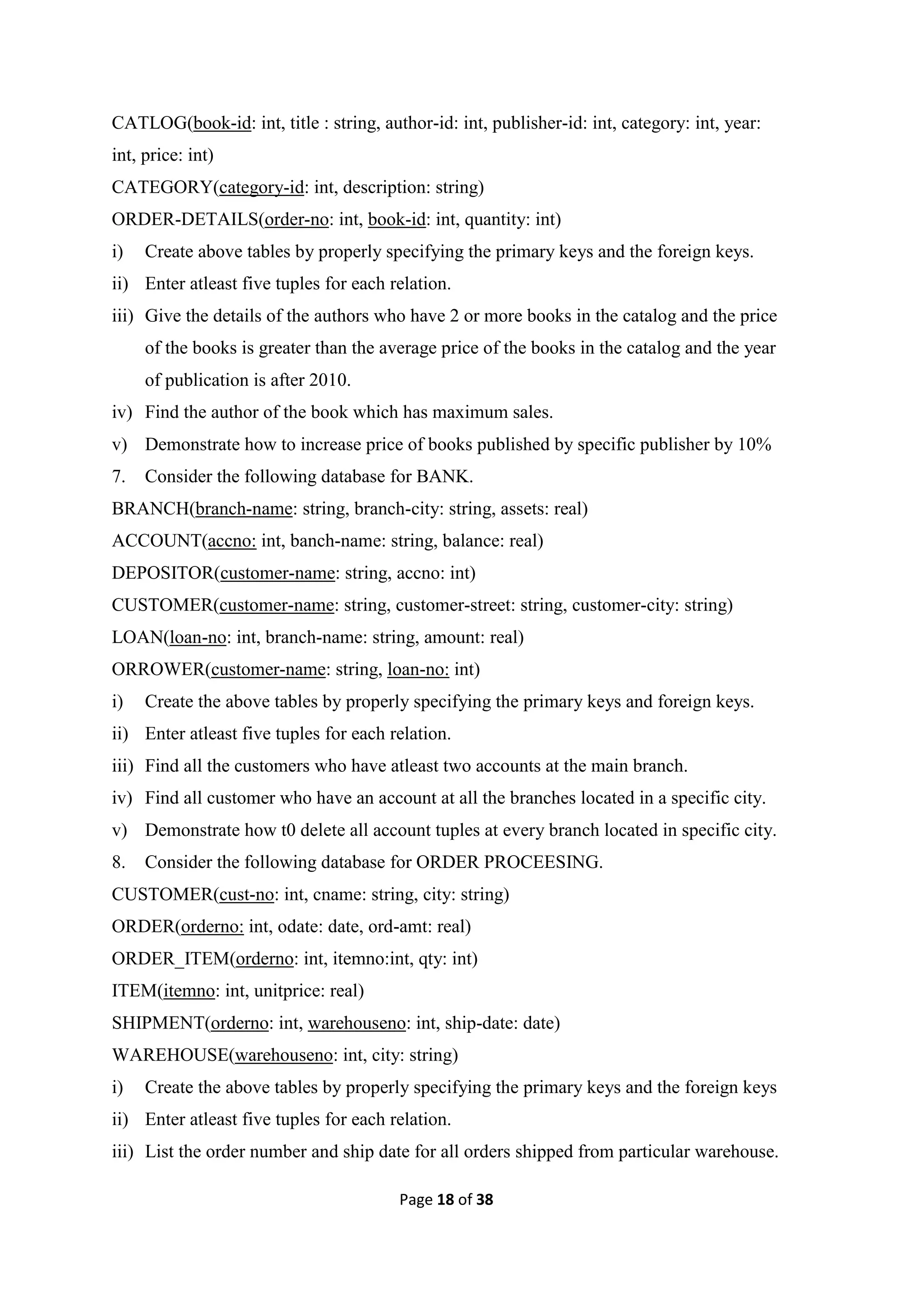 Page 18 of 38
CATLOG(book-id: int, title : string, author-id: int, publisher-id: int, category: int, year:
int, price: int)
CATEGORY(category-id: int, description: string)
ORDER-DETAILS(order-no: int, book-id: int, quantity: int)
i) Create above tables by properly specifying the primary keys and the foreign keys.
ii) Enter atleast five tuples for each relation.
iii) Give the details of the authors who have 2 or more books in the catalog and the price
of the books is greater than the average price of the books in the catalog and the year
of publication is after 2010.
iv) Find the author of the book which has maximum sales.
v) Demonstrate how to increase price of books published by specific publisher by 10%
7. Consider the following database for BANK.
BRANCH(branch-name: string, branch-city: string, assets: real)
ACCOUNT(accno: int, banch-name: string, balance: real)
DEPOSITOR(customer-name: string, accno: int)
CUSTOMER(customer-name: string, customer-street: string, customer-city: string)
LOAN(loan-no: int, branch-name: string, amount: real)
ORROWER(customer-name: string, loan-no: int)
i) Create the above tables by properly specifying the primary keys and foreign keys.
ii) Enter atleast five tuples for each relation.
iii) Find all the customers who have atleast two accounts at the main branch.
iv) Find all customer who have an account at all the branches located in a specific city.
v) Demonstrate how t0 delete all account tuples at every branch located in specific city.
8. Consider the following database for ORDER PROCEESING.
CUSTOMER(cust-no: int, cname: string, city: string)
ORDER(orderno: int, odate: date, ord-amt: real)
ORDER_ITEM(orderno: int, itemno:int, qty: int)
ITEM(itemno: int, unitprice: real)
SHIPMENT(orderno: int, warehouseno: int, ship-date: date)
WAREHOUSE(warehouseno: int, city: string)
i) Create the above tables by properly specifying the primary keys and the foreign keys
ii) Enter atleast five tuples for each relation.
iii) List the order number and ship date for all orders shipped from particular warehouse.
 