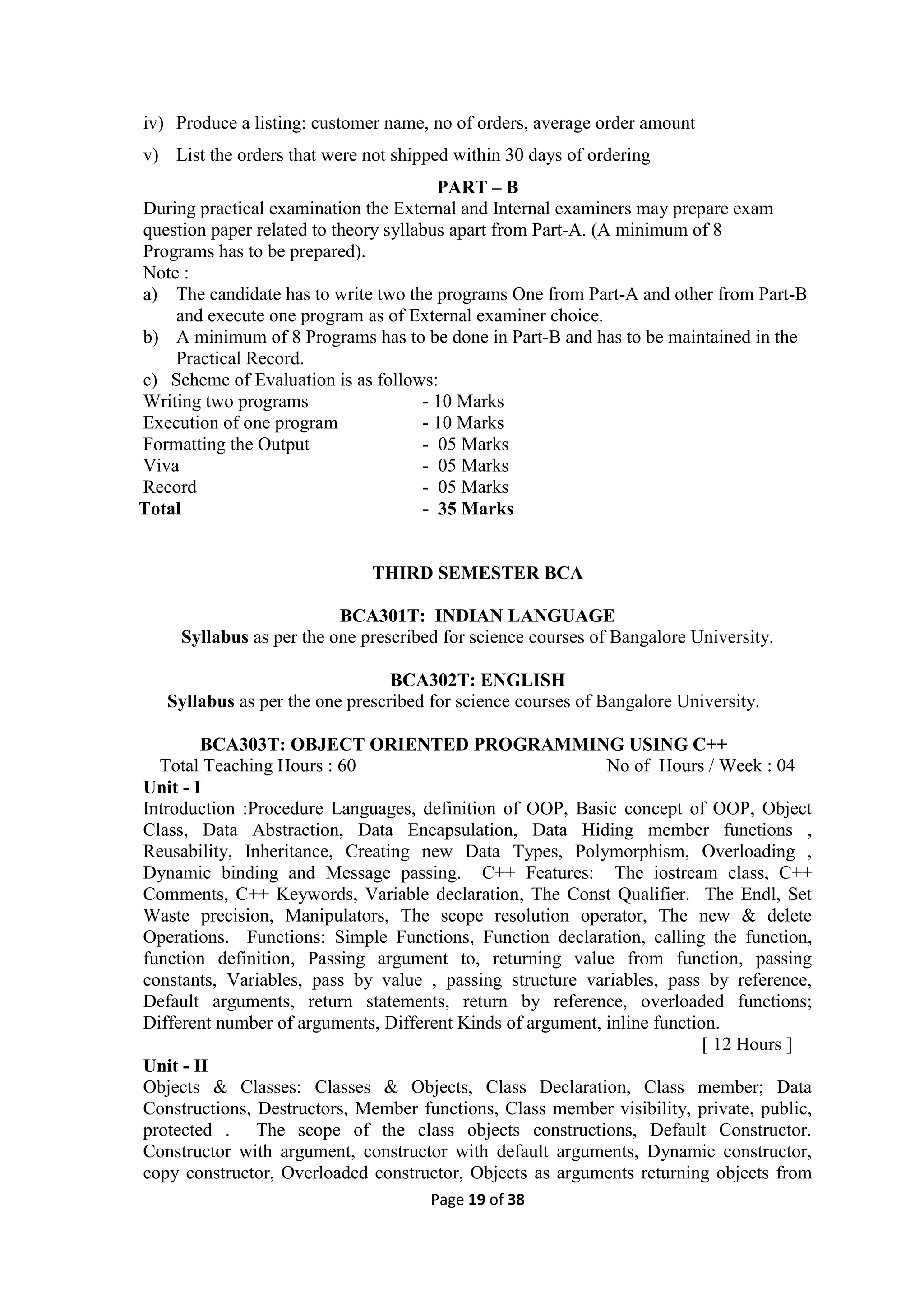 Page 19 of 38
iv) Produce a listing: customer name, no of orders, average order amount
v) List the orders that were not shipped within 30 days of ordering
PART – B
During practical examination the External and Internal examiners may prepare exam
question paper related to theory syllabus apart from Part-A. (A minimum of 8
Programs has to be prepared).
Note :
a) The candidate has to write two the programs One from Part-A and other from Part-B
and execute one program as of External examiner choice.
b) A minimum of 8 Programs has to be done in Part-B and has to be maintained in the
Practical Record.
c) Scheme of Evaluation is as follows:
Writing two programs - 10 Marks
Execution of one program - 10 Marks
Formatting the Output - 05 Marks
Viva - 05 Marks
Record - 05 Marks
Total - 35 Marks
THIRD SEMESTER BCA
BCA301T: INDIAN LANGUAGE
Syllabus as per the one prescribed for science courses of Bangalore University.
BCA302T: ENGLISH
Syllabus as per the one prescribed for science courses of Bangalore University.
BCA303T: OBJECT ORIENTED PROGRAMMING USING C++
Total Teaching Hours : 60 No of Hours / Week : 04
Unit - I
Introduction :Procedure Languages, definition of OOP, Basic concept of OOP, Object
Class, Data Abstraction, Data Encapsulation, Data Hiding member functions ,
Reusability, Inheritance, Creating new Data Types, Polymorphism, Overloading ,
Dynamic binding and Message passing. C++ Features: The iostream class, C++
Comments, C++ Keywords, Variable declaration, The Const Qualifier. The Endl, Set
Waste precision, Manipulators, The scope resolution operator, The new & delete
Operations. Functions: Simple Functions, Function declaration, calling the function,
function definition, Passing argument to, returning value from function, passing
constants, Variables, pass by value , passing structure variables, pass by reference,
Default arguments, return statements, return by reference, overloaded functions;
Different number of arguments, Different Kinds of argument, inline function.
[ 12 Hours ]
Unit - II
Objects & Classes: Classes & Objects, Class Declaration, Class member; Data
Constructions, Destructors, Member functions, Class member visibility, private, public,
protected . The scope of the class objects constructions, Default Constructor.
Constructor with argument, constructor with default arguments, Dynamic constructor,
copy constructor, Overloaded constructor, Objects as arguments returning objects from
 