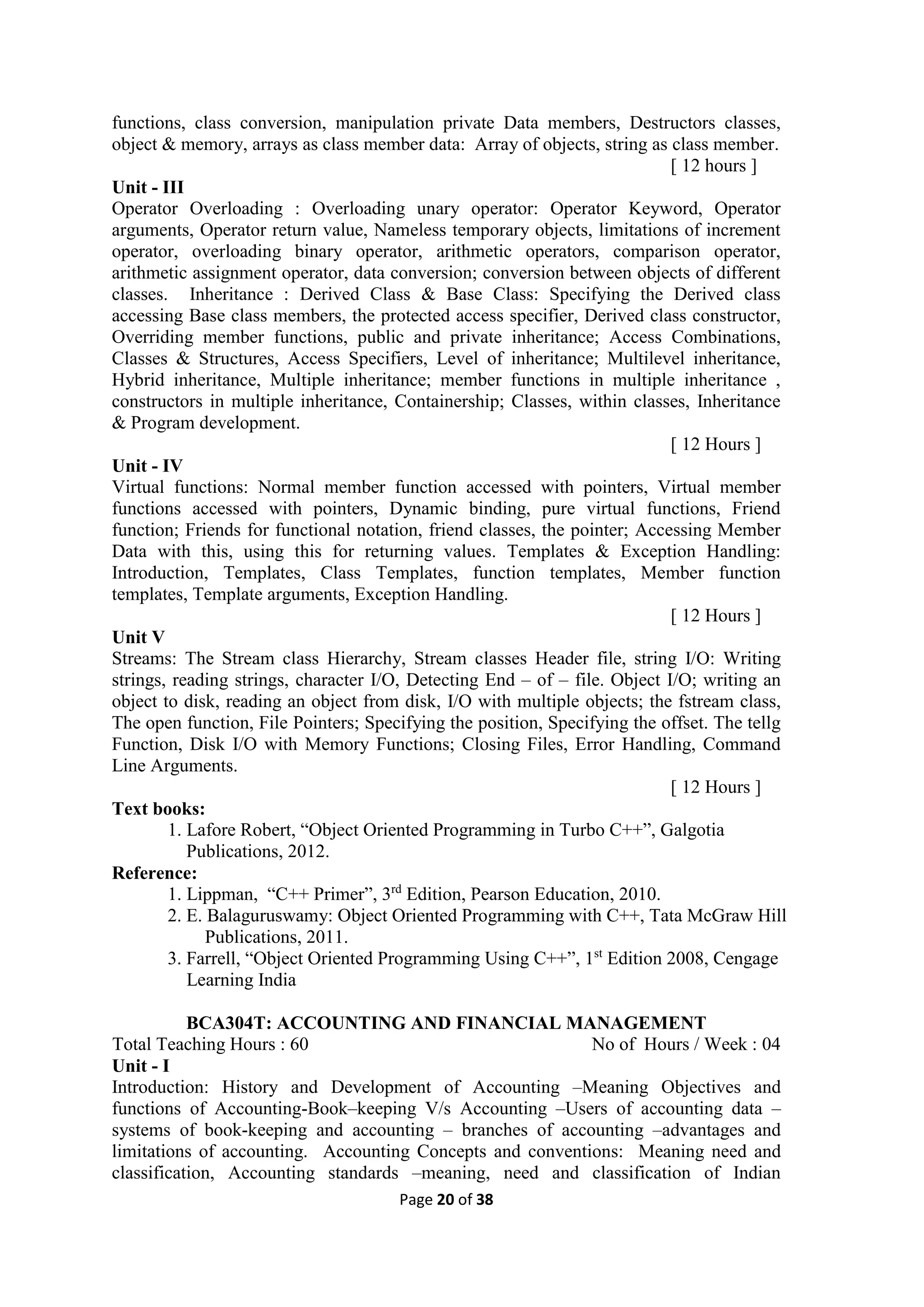Page 20 of 38
functions, class conversion, manipulation private Data members, Destructors classes,
object & memory, arrays as class member data: Array of objects, string as class member.
[ 12 hours ]
Unit - III
Operator Overloading : Overloading unary operator: Operator Keyword, Operator
arguments, Operator return value, Nameless temporary objects, limitations of increment
operator, overloading binary operator, arithmetic operators, comparison operator,
arithmetic assignment operator, data conversion; conversion between objects of different
classes. Inheritance : Derived Class & Base Class: Specifying the Derived class
accessing Base class members, the protected access specifier, Derived class constructor,
Overriding member functions, public and private inheritance; Access Combinations,
Classes & Structures, Access Specifiers, Level of inheritance; Multilevel inheritance,
Hybrid inheritance, Multiple inheritance; member functions in multiple inheritance ,
constructors in multiple inheritance, Containership; Classes, within classes, Inheritance
& Program development.
[ 12 Hours ]
Unit - IV
Virtual functions: Normal member function accessed with pointers, Virtual member
functions accessed with pointers, Dynamic binding, pure virtual functions, Friend
function; Friends for functional notation, friend classes, the pointer; Accessing Member
Data with this, using this for returning values. Templates & Exception Handling:
Introduction, Templates, Class Templates, function templates, Member function
templates, Template arguments, Exception Handling.
[ 12 Hours ]
Unit V
Streams: The Stream class Hierarchy, Stream classes Header file, string I/O: Writing
strings, reading strings, character I/O, Detecting End – of – file. Object I/O; writing an
object to disk, reading an object from disk, I/O with multiple objects; the fstream class,
The open function, File Pointers; Specifying the position, Specifying the offset. The tellg
Function, Disk I/O with Memory Functions; Closing Files, Error Handling, Command
Line Arguments.
[ 12 Hours ]
Text books:
1. Lafore Robert, “Object Oriented Programming in Turbo C++”, Galgotia
Publications, 2012.
Reference:
1. Lippman, “C++ Primer”, 3rd
Edition, Pearson Education, 2010.
2. E. Balaguruswamy: Object Oriented Programming with C++, Tata McGraw Hill
Publications, 2011.
3. Farrell, “Object Oriented Programming Using C++”, 1st
Edition 2008, Cengage
Learning India
BCA304T: ACCOUNTING AND FINANCIAL MANAGEMENT
Total Teaching Hours : 60 No of Hours / Week : 04
Unit - I
Introduction: History and Development of Accounting –Meaning Objectives and
functions of Accounting-Book–keeping V/s Accounting –Users of accounting data –
systems of book-keeping and accounting – branches of accounting –advantages and
limitations of accounting. Accounting Concepts and conventions: Meaning need and
classification, Accounting standards –meaning, need and classification of Indian
 