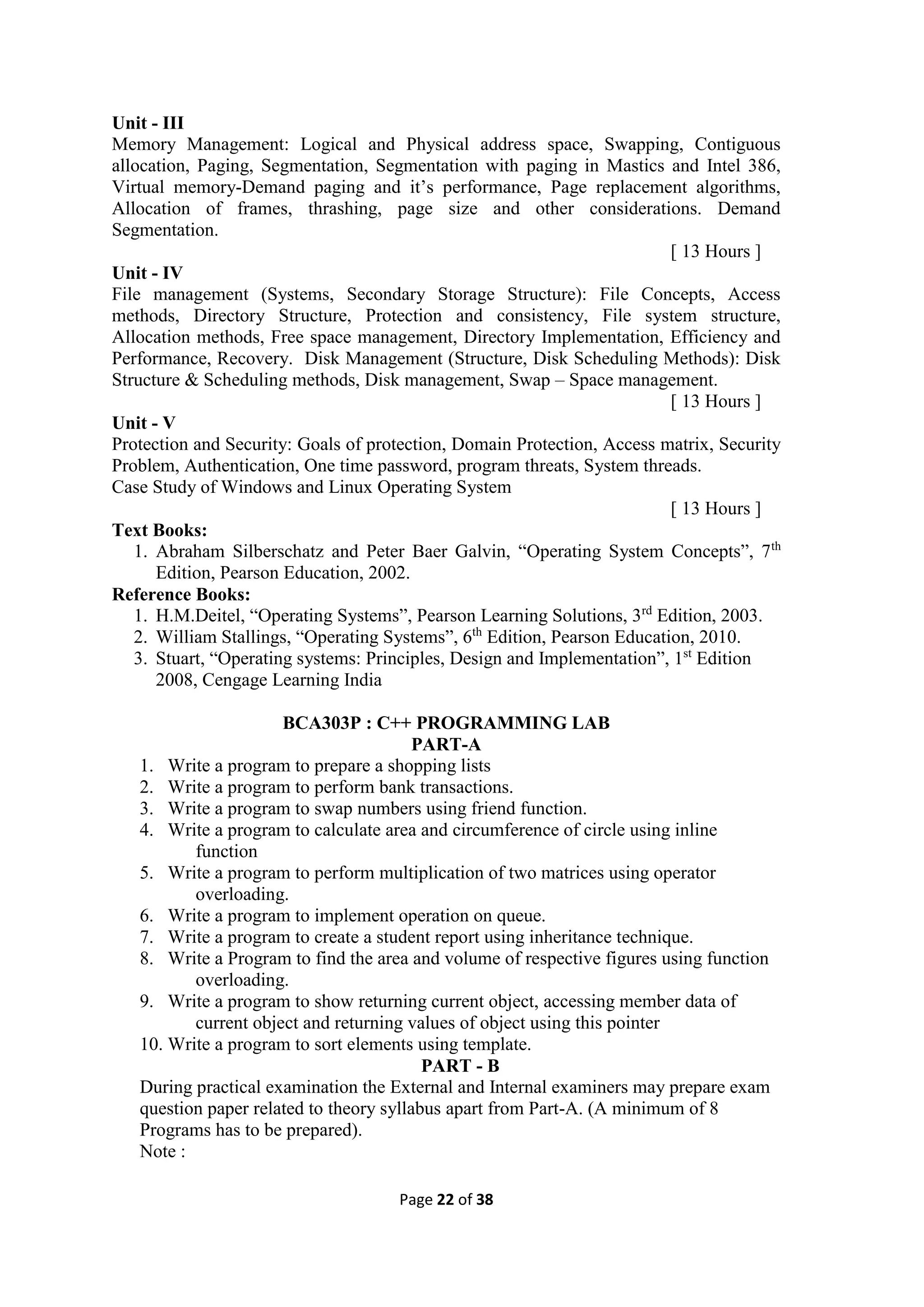 Page 22 of 38
Unit - III
Memory Management: Logical and Physical address space, Swapping, Contiguous
allocation, Paging, Segmentation, Segmentation with paging in Mastics and Intel 386,
Virtual memory-Demand paging and it’s performance, Page replacement algorithms,
Allocation of frames, thrashing, page size and other considerations. Demand
Segmentation.
[ 13 Hours ]
Unit - IV
File management (Systems, Secondary Storage Structure): File Concepts, Access
methods, Directory Structure, Protection and consistency, File system structure,
Allocation methods, Free space management, Directory Implementation, Efficiency and
Performance, Recovery. Disk Management (Structure, Disk Scheduling Methods): Disk
Structure & Scheduling methods, Disk management, Swap – Space management.
[ 13 Hours ]
Unit - V
Protection and Security: Goals of protection, Domain Protection, Access matrix, Security
Problem, Authentication, One time password, program threats, System threads.
Case Study of Windows and Linux Operating System
[ 13 Hours ]
Text Books:
1. Abraham Silberschatz and Peter Baer Galvin, “Operating System Concepts”, 7th
Edition, Pearson Education, 2002.
Reference Books:
1. H.M.Deitel, “Operating Systems”, Pearson Learning Solutions, 3rd
Edition, 2003.
2. William Stallings, “Operating Systems”, 6th
Edition, Pearson Education, 2010.
3. Stuart, “Operating systems: Principles, Design and Implementation”, 1st
Edition
2008, Cengage Learning India
BCA303P : C++ PROGRAMMING LAB
PART-A
1. Write a program to prepare a shopping lists
2. Write a program to perform bank transactions.
3. Write a program to swap numbers using friend function.
4. Write a program to calculate area and circumference of circle using inline
function
5. Write a program to perform multiplication of two matrices using operator
overloading.
6. Write a program to implement operation on queue.
7. Write a program to create a student report using inheritance technique.
8. Write a Program to find the area and volume of respective figures using function
overloading.
9. Write a program to show returning current object, accessing member data of
current object and returning values of object using this pointer
10. Write a program to sort elements using template.
PART - B
During practical examination the External and Internal examiners may prepare exam
question paper related to theory syllabus apart from Part-A. (A minimum of 8
Programs has to be prepared).
Note :
 