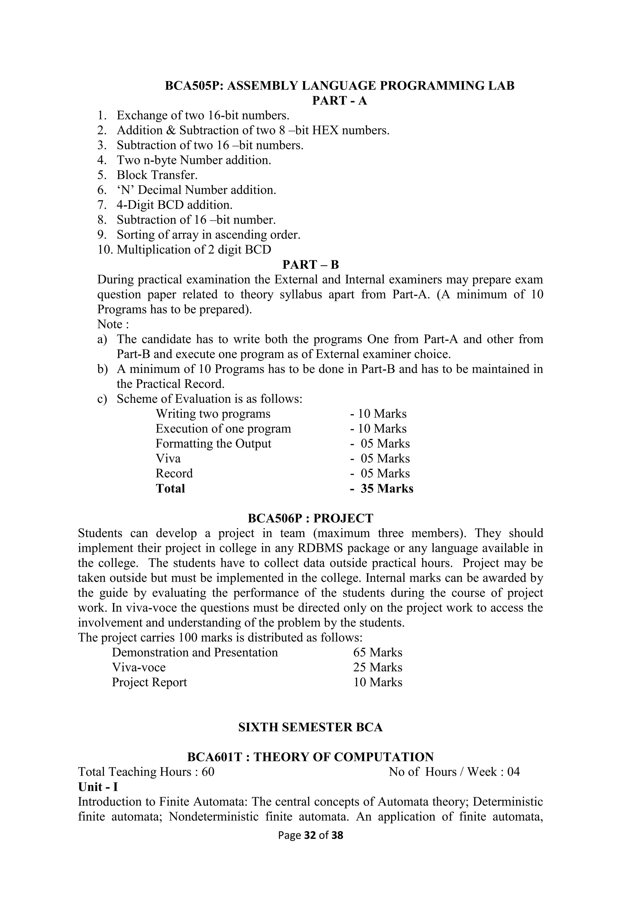 Page 32 of 38
BCA505P: ASSEMBLY LANGUAGE PROGRAMMING LAB
PART - A
1. Exchange of two 16-bit numbers.
2. Addition & Subtraction of two 8 –bit HEX numbers.
3. Subtraction of two 16 –bit numbers.
4. Two n-byte Number addition.
5. Block Transfer.
6. ‘N’ Decimal Number addition.
7. 4-Digit BCD addition.
8. Subtraction of 16 –bit number.
9. Sorting of array in ascending order.
10. Multiplication of 2 digit BCD
PART – B
During practical examination the External and Internal examiners may prepare exam
question paper related to theory syllabus apart from Part-A. (A minimum of 10
Programs has to be prepared).
Note :
a) The candidate has to write both the programs One from Part-A and other from
Part-B and execute one program as of External examiner choice.
b) A minimum of 10 Programs has to be done in Part-B and has to be maintained in
the Practical Record.
c) Scheme of Evaluation is as follows:
Writing two programs - 10 Marks
Execution of one program - 10 Marks
Formatting the Output - 05 Marks
Viva - 05 Marks
Record - 05 Marks
Total - 35 Marks
BCA506P : PROJECT
Students can develop a project in team (maximum three members). They should
implement their project in college in any RDBMS package or any language available in
the college. The students have to collect data outside practical hours. Project may be
taken outside but must be implemented in the college. Internal marks can be awarded by
the guide by evaluating the performance of the students during the course of project
work. In viva-voce the questions must be directed only on the project work to access the
involvement and understanding of the problem by the students.
The project carries 100 marks is distributed as follows:
Demonstration and Presentation 65 Marks
Viva-voce 25 Marks
Project Report 10 Marks
SIXTH SEMESTER BCA
BCA601T : THEORY OF COMPUTATION
Total Teaching Hours : 60 No of Hours / Week : 04
Unit - I
Introduction to Finite Automata: The central concepts of Automata theory; Deterministic
finite automata; Nondeterministic finite automata. An application of finite automata,
 