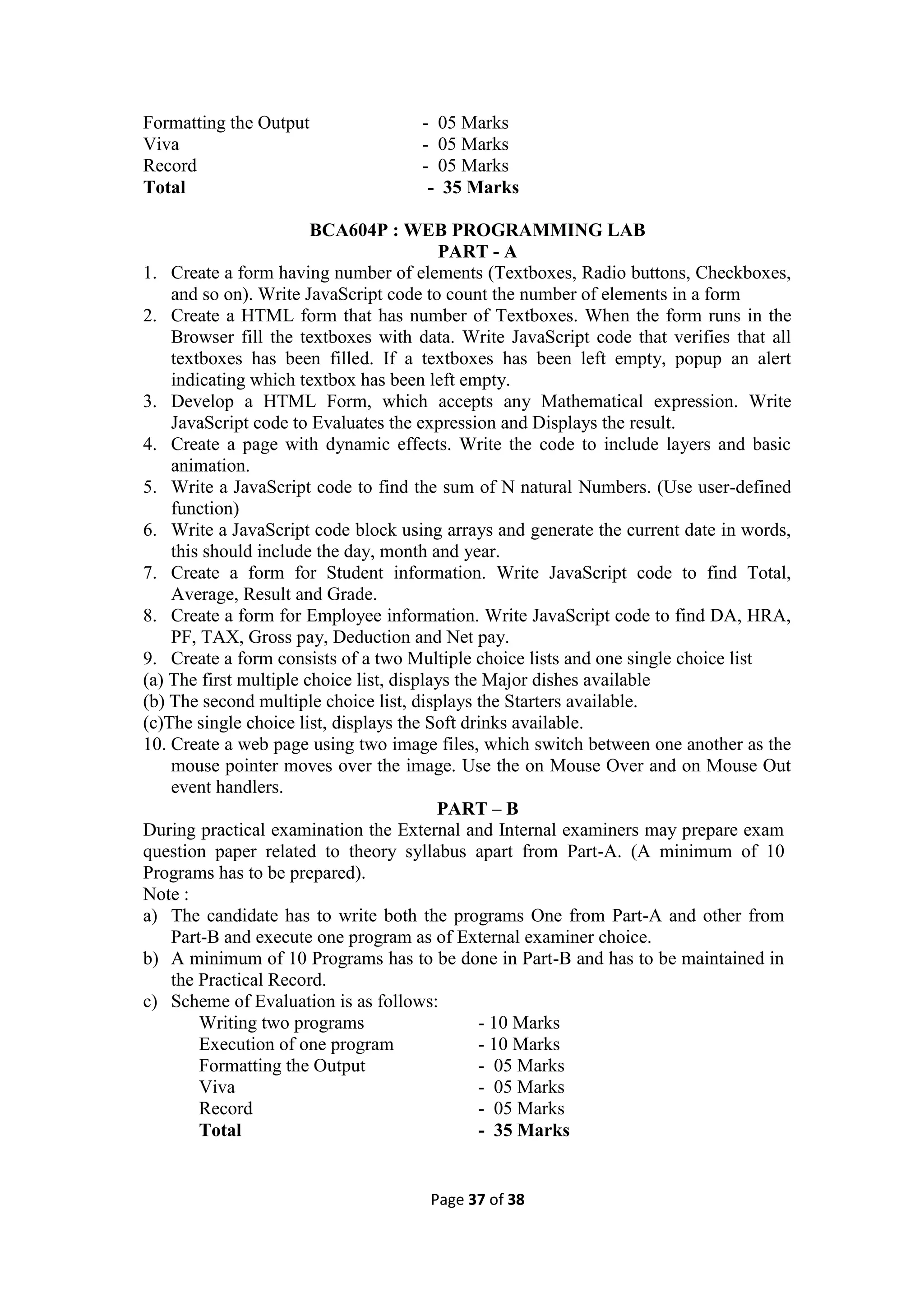 Page 37 of 38
Formatting the Output - 05 Marks
Viva - 05 Marks
Record - 05 Marks
Total - 35 Marks
BCA604P : WEB PROGRAMMING LAB
PART - A
1. Create a form having number of elements (Textboxes, Radio buttons, Checkboxes,
and so on). Write JavaScript code to count the number of elements in a form
2. Create a HTML form that has number of Textboxes. When the form runs in the
Browser fill the textboxes with data. Write JavaScript code that verifies that all
textboxes has been filled. If a textboxes has been left empty, popup an alert
indicating which textbox has been left empty.
3. Develop a HTML Form, which accepts any Mathematical expression. Write
JavaScript code to Evaluates the expression and Displays the result.
4. Create a page with dynamic effects. Write the code to include layers and basic
animation.
5. Write a JavaScript code to find the sum of N natural Numbers. (Use user-defined
function)
6. Write a JavaScript code block using arrays and generate the current date in words,
this should include the day, month and year.
7. Create a form for Student information. Write JavaScript code to find Total,
Average, Result and Grade.
8. Create a form for Employee information. Write JavaScript code to find DA, HRA,
PF, TAX, Gross pay, Deduction and Net pay.
9. Create a form consists of a two Multiple choice lists and one single choice list
(a) The first multiple choice list, displays the Major dishes available
(b) The second multiple choice list, displays the Starters available.
(c)The single choice list, displays the Soft drinks available.
10. Create a web page using two image files, which switch between one another as the
mouse pointer moves over the image. Use the on Mouse Over and on Mouse Out
event handlers.
PART – B
During practical examination the External and Internal examiners may prepare exam
question paper related to theory syllabus apart from Part-A. (A minimum of 10
Programs has to be prepared).
Note :
a) The candidate has to write both the programs One from Part-A and other from
Part-B and execute one program as of External examiner choice.
b) A minimum of 10 Programs has to be done in Part-B and has to be maintained in
the Practical Record.
c) Scheme of Evaluation is as follows:
Writing two programs - 10 Marks
Execution of one program - 10 Marks
Formatting the Output - 05 Marks
Viva - 05 Marks
Record - 05 Marks
Total - 35 Marks
 