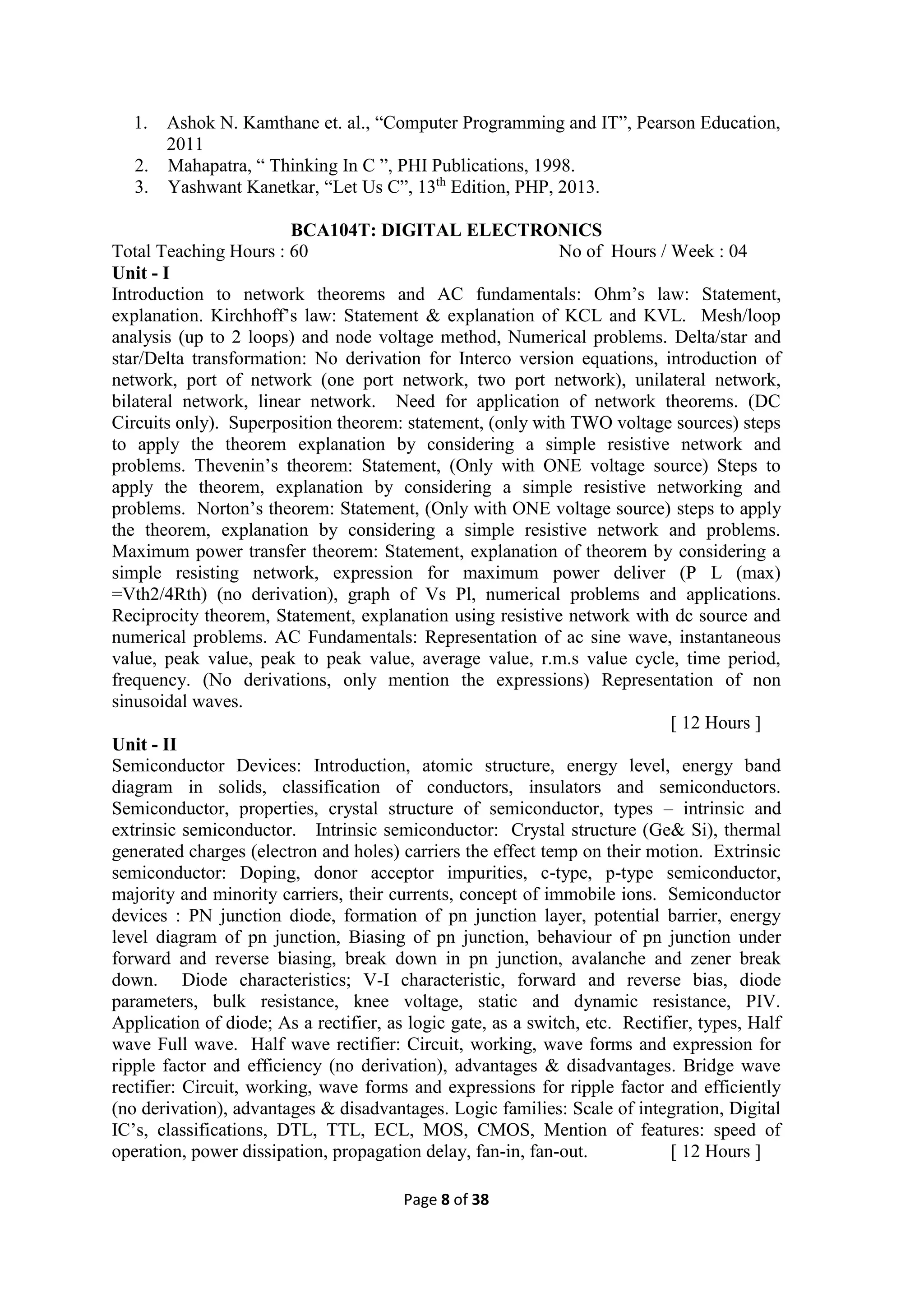 Page 8 of 38
1. Ashok N. Kamthane et. al., “Computer Programming and IT”, Pearson Education,
2011
2. Mahapatra, “ Thinking In C ”, PHI Publications, 1998.
3. Yashwant Kanetkar, “Let Us C”, 13th
Edition, PHP, 2013.
BCA104T: DIGITAL ELECTRONICS
Total Teaching Hours : 60 No of Hours / Week : 04
Unit - I
Introduction to network theorems and AC fundamentals: Ohm’s law: Statement,
explanation. Kirchhoff’s law: Statement & explanation of KCL and KVL. Mesh/loop
analysis (up to 2 loops) and node voltage method, Numerical problems. Delta/star and
star/Delta transformation: No derivation for Interco version equations, introduction of
network, port of network (one port network, two port network), unilateral network,
bilateral network, linear network. Need for application of network theorems. (DC
Circuits only). Superposition theorem: statement, (only with TWO voltage sources) steps
to apply the theorem explanation by considering a simple resistive network and
problems. Thevenin’s theorem: Statement, (Only with ONE voltage source) Steps to
apply the theorem, explanation by considering a simple resistive networking and
problems. Norton’s theorem: Statement, (Only with ONE voltage source) steps to apply
the theorem, explanation by considering a simple resistive network and problems.
Maximum power transfer theorem: Statement, explanation of theorem by considering a
simple resisting network, expression for maximum power deliver (P L (max)
=Vth2/4Rth) (no derivation), graph of Vs Pl, numerical problems and applications.
Reciprocity theorem, Statement, explanation using resistive network with dc source and
numerical problems. AC Fundamentals: Representation of ac sine wave, instantaneous
value, peak value, peak to peak value, average value, r.m.s value cycle, time period,
frequency. (No derivations, only mention the expressions) Representation of non
sinusoidal waves.
[ 12 Hours ]
Unit - II
Semiconductor Devices: Introduction, atomic structure, energy level, energy band
diagram in solids, classification of conductors, insulators and semiconductors.
Semiconductor, properties, crystal structure of semiconductor, types – intrinsic and
extrinsic semiconductor. Intrinsic semiconductor: Crystal structure (Ge& Si), thermal
generated charges (electron and holes) carriers the effect temp on their motion. Extrinsic
semiconductor: Doping, donor acceptor impurities, c-type, p-type semiconductor,
majority and minority carriers, their currents, concept of immobile ions. Semiconductor
devices : PN junction diode, formation of pn junction layer, potential barrier, energy
level diagram of pn junction, Biasing of pn junction, behaviour of pn junction under
forward and reverse biasing, break down in pn junction, avalanche and zener break
down. Diode characteristics; V-I characteristic, forward and reverse bias, diode
parameters, bulk resistance, knee voltage, static and dynamic resistance, PIV.
Application of diode; As a rectifier, as logic gate, as a switch, etc. Rectifier, types, Half
wave Full wave. Half wave rectifier: Circuit, working, wave forms and expression for
ripple factor and efficiency (no derivation), advantages & disadvantages. Bridge wave
rectifier: Circuit, working, wave forms and expressions for ripple factor and efficiently
(no derivation), advantages & disadvantages. Logic families: Scale of integration, Digital
IC’s, classifications, DTL, TTL, ECL, MOS, CMOS, Mention of features: speed of
operation, power dissipation, propagation delay, fan-in, fan-out. [ 12 Hours ]
 