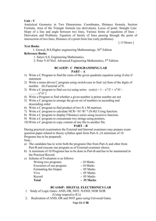 Page 11 of 38
Unit - V
Analytical Geometry in Two Dimensions: Coordinates, Distance formula, Section
Formula, Area of the Triangle formula (no derivation), Locus of point. Straight Line:
Slope of a line and angle between two lines, Various forms of equations of lines –
Derivation and Problems. Equation of family of lines passing through the point of
intersection of two lines, Distance of a point from line (only problems).
[ 13 Hours ]
Text Books
1. Grewal, B.S.Higher engineering Mathematings, 36th
Edition
Reference Books
1. Satyrs S.S, Engineering Mathematics.
2. Peter V.O’Neil. Advanced Engineering Mathematics, 5th
Edition.
BCA103P: C PROGRAMMING LAB
PART – A
1) Write a C Program to find the roots of the given quadratic equation using if-else if
statement.
2) Write a menu driven C program using switch-case to find: (a) Sum of the digits of
number (b) Factorial of N.
3) Write a C program to find cos (x) using series cos(x) = 1 – x2
/2! + x4
/4! -
………xn
/n! ]
4) Write a Program to find whether a given number is prime number are not
5) Write a C program to arrange the given set of numbers in ascending and
descending order.
6) Write a C program to find product of two N x M matrices.
7) Write a C program to calculate NCR= N!/ R! * (N-R)! Using function.
8) Write a C program to display Fibonacci series using recursive function.
9) Write a C program to concatenate two strings using pointers.
10) Write a C program to copy content of one file to another file.
PART – B
During practical examination the External and Internal examiners may prepare exam
question paper related to theory syllabus apart from Part-A. (A minimum of 10
Programs has to be prepared).
Note :
a) The candidate has to write both the programs One from Part-A and other from
Part-B and execute one program as of External examiner choice.
b) A minimum of 10 Programs has to be done in Part-B and has to be maintained in
the Practical Record.
c) Scheme of Evaluation is as follows:
Writing two programs - 10 Marks
Execution of one program - 10 Marks
Formatting the Output - 05 Marks
Viva - 05 Marks
Record - 05 Marks
Total - 35 Marks
BCA104P: DIGITAL ELECTRONICS LAB
1. Study of Logic Gates–AND, OR, NOT, NAND, NOR XOR
(Using respective ICs)
2. Realization of AND, OR and NOT gates using Universal Gates.
 