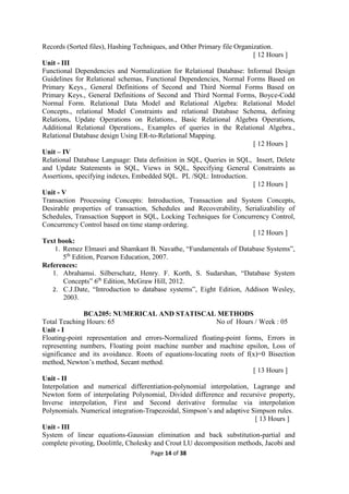 Page 14 of 38
Records (Sorted files), Hashing Techniques, and Other Primary file Organization.
[ 12 Hours ]
Unit - III
Functional Dependencies and Normalization for Relational Database: Informal Design
Guidelines for Relational schemas, Functional Dependencies, Normal Forms Based on
Primary Keys., General Definitions of Second and Third Normal Forms Based on
Primary Keys., General Definitions of Second and Third Normal Forms, Boyce-Codd
Normal Form. Relational Data Model and Relational Algebra: Relational Model
Concepts., relational Model Constraints and relational Database Schema, defining
Relations, Update Operations on Relations., Basic Relational Algebra Operations,
Additional Relational Operations., Examples of queries in the Relational Algebra.,
Relational Database design Using ER-to-Relational Mapping.
[ 12 Hours ]
Unit – IV
Relational Database Language: Data definition in SQL, Queries in SQL, Insert, Delete
and Update Statements in SQL, Views in SQL, Specifying General Constraints as
Assertions, specifying indexes, Embedded SQL. PL /SQL: Introduction.
[ 12 Hours ]
Unit - V
Transaction Processing Concepts: Introduction, Transaction and System Concepts,
Desirable properties of transaction, Schedules and Recoverability, Serializability of
Schedules, Transaction Support in SQL, Locking Techniques for Concurrency Control,
Concurrency Control based on time stamp ordering.
[ 12 Hours ]
Text book:
1. Remez Elmasri and Shamkant B. Navathe, “Fundamentals of Database Systems”,
5th
Edition, Pearson Education, 2007.
References:
1. Abrahamsi. Silberschatz, Henry. F. Korth, S. Sudarshan, “Database System
Concepts” 6th
Edition, McGraw Hill, 2012.
2. C.J.Date, “Introduction to database systems”, Eight Edition, Addison Wesley,
2003.
BCA205: NUMERICAL AND STATISCAL METHODS
Total Teaching Hours: 65 No of Hours / Week : 05
Unit - I
Floating-point representation and errors-Normalized floating-point forms, Errors in
representing numbers, Floating point machine number and machine epsilon, Loss of
significance and its avoidance. Roots of equations-locating roots of f(x)=0 Bisection
method, Newton’s method, Secant method.
[ 13 Hours ]
Unit - II
Interpolation and numerical differentiation-polynomial interpolation, Lagrange and
Newton form of interpolating Polynomial, Divided difference and recursive property,
Inverse interpolation, First and Second derivative formulae via interpolation
Polynomials. Numerical integration-Trapezoidal, Simpson’s and adaptive Simpson rules.
[ 13 Hours ]
Unit - III
System of linear equations-Gaussian elimination and back substitution-partial and
complete pivoting, Doolittle, Cholesky and Crout LU decomposition methods, Jacobi and
 