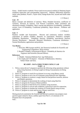 Page 15 of 38
Gauss – Seidel iterative methods. Power (and inverse power) method of obtaining largest
(smallest) eigenvalue and corresponding eigenvector. Ordinary differential equations-
initial value problem, Picard’s, Taylor series, Runge-Kutta first, second and fourth order
methods.
[ 13 Hours ]
Unit – IV
Basics concepts and definition of statistics. Mean, Standard deviation, coefficient of
Variation, skewness & kurtosis, Carl Pearson Correlation, Rank correlation and
illustrated examples. Probability: Basic concept and definition of probability, probability
axioms, Laws of Probability, Conditional probability, Bayes theorem , Problems and
application.
[ 13 Hours ]
Unit - V
Random variable and Expectation: Discrete and continuous random variables,
expectation of random variables, theorems on expectation, illustrative examples.
Probability Distribution: Probability function, Probability mass/density function,
Discrete Distribution – Bernoulli, Binomial Distribution, Continuous distribution –
Normal Distribution, applications and problems.
[ 13 Hours ]
Text Books:
1. M.K.Jain, SRK Iyengar and R.K. Jain Numerical methods for Scientific and
Engineering Computation: Wiley Eastern.
2. Ronald E Walpole & Raymond H Meyers : Probability & Statistics for
Engineers and Scientists (Second Edition).
References
1. J.Medhi : Statistical Methods New Age Publications.
2. S.C.Gupta and V.K.Kapoor – Elements of Mathematics, Statistics,
Sultan Chand and Sons.
BCA203P : DATA STRUCTURES USING C LAB
PART - A
1. Write a menu driven C program to perform the following string operations without
using string functions: (i) String Length (ii) String Concatenation (ii) String
Reverse
2. Write a C program to search for an element in an array using Binary search
3. Write a C program to sort a list of N elements using Selection Sort Algorithm.
4. Write a C program to construct a singly linked list and perform insertion, deletion
and Display operations.
5. Write a C program to demonstrate the working of stack using liked list.
6. Write a C program for Towers of Hanoi problem.
7. Write a C program to find GCD of two numbers using recursion
8. Write a C program to convert infix arithmetic expression to post fix expression.
9. Write a C program to simulate the working of Circular Queue using an array.
10. Write a C program to create and traverse a binary search tree.
PART – B
During practical examination the External and Internal examiners may prepare exam
question paper related to theory syllabus apart from Part-A. (A minimum of 10
Programs has to be prepared).
Note :
 