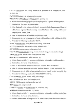Page 18 of 38
CATLOG(book-id: int, title : string, author-id: int, publisher-id: int, category: int, year:
int, price: int)
CATEGORY(category-id: int, description: string)
ORDER-DETAILS(order-no: int, book-id: int, quantity: int)
i) Create above tables by properly specifying the primary keys and the foreign keys.
ii) Enter atleast five tuples for each relation.
iii) Give the details of the authors who have 2 or more books in the catalog and the price
of the books is greater than the average price of the books in the catalog and the year
of publication is after 2010.
iv) Find the author of the book which has maximum sales.
v) Demonstrate how to increase price of books published by specific publisher by 10%
7. Consider the following database for BANK.
BRANCH(branch-name: string, branch-city: string, assets: real)
ACCOUNT(accno: int, banch-name: string, balance: real)
DEPOSITOR(customer-name: string, accno: int)
CUSTOMER(customer-name: string, customer-street: string, customer-city: string)
LOAN(loan-no: int, branch-name: string, amount: real)
ORROWER(customer-name: string, loan-no: int)
i) Create the above tables by properly specifying the primary keys and foreign keys.
ii) Enter atleast five tuples for each relation.
iii) Find all the customers who have atleast two accounts at the main branch.
iv) Find all customer who have an account at all the branches located in a specific city.
v) Demonstrate how t0 delete all account tuples at every branch located in specific city.
8. Consider the following database for ORDER PROCEESING.
CUSTOMER(cust-no: int, cname: string, city: string)
ORDER(orderno: int, odate: date, ord-amt: real)
ORDER_ITEM(orderno: int, itemno:int, qty: int)
ITEM(itemno: int, unitprice: real)
SHIPMENT(orderno: int, warehouseno: int, ship-date: date)
WAREHOUSE(warehouseno: int, city: string)
i) Create the above tables by properly specifying the primary keys and the foreign keys
ii) Enter atleast five tuples for each relation.
iii) List the order number and ship date for all orders shipped from particular warehouse.
 