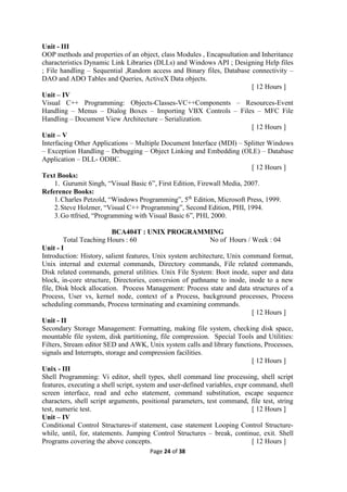 Page 24 of 38
Unit - III
OOP methods and properties of an object, class Modules , Encapsultation and Inheritance
characteristics Dynamic Link Libraries (DLLs) and Windows API ; Designing Help files
; File handling – Sequential ,Random access and Binary files, Database connectivity –
DAO and ADO Tables and Queries, ActiveX Data objects.
[ 12 Hours ]
Unit – IV
Visual C++ Programming: Objects-Classes-VC++Components – Resources-Event
Handling – Menus – Dialog Boxes – Importing VBX Controls – Files – MFC File
Handling – Document View Architecture – Serialization.
[ 12 Hours ]
Unit – V
Interfacing Other Applications – Multiple Document Interface (MDI) – Splitter Windows
– Exception Handling – Debugging – Object Linking and Embedding (OLE) – Database
Application – DLL- ODBC.
[ 12 Hours ]
Text Books:
1. Gurumit Singh, “Visual Basic 6”, First Edition, Firewall Media, 2007.
Reference Books:
1.Charles Petzold, “Windows Programming”, 5th
Edition, Microsoft Press, 1999.
2.Steve Holzner, “Visual C++ Programming”, Second Edition, PHI, 1994.
3.Go ttfried, “Programming with Visual Basic 6”, PHI, 2000.
BCA404T : UNIX PROGRAMMING
Total Teaching Hours : 60 No of Hours / Week : 04
Unit - I
Introduction: History, salient features, Unix system architecture, Unix command format,
Unix internal and external commands, Directory commands, File related commands,
Disk related commands, general utilities. Unix File System: Boot inode, super and data
block, in-core structure, Directories, conversion of pathname to inode, inode to a new
file, Disk block allocation. Process Management: Process state and data structures of a
Process, User vs, kernel node, context of a Process, background processes, Process
scheduling commands, Process terminating and examining commands.
[ 12 Hours ]
Unit - II
Secondary Storage Management: Formatting, making file system, checking disk space,
mountable file system, disk partitioning, file compression. Special Tools and Utilities:
Filters, Stream editor SED and AWK, Unix system calls and library functions, Processes,
signals and Interrupts, storage and compression facilities.
[ 12 Hours ]
Unix - III
Shell Programming: Vi editor, shell types, shell command line processing, shell script
features, executing a shell script, system and user-defined variables, expr command, shell
screen interface, read and echo statement, command substitution, escape sequence
characters, shell script arguments, positional parameters, test command, file test, string
test, numeric test. [ 12 Hours ]
Unit – IV
Conditional Control Structures-if statement, case statement Looping Control Structure-
while, until, for, statements. Jumping Control Structures – break, continue, exit. Shell
Programs covering the above concepts. [ 12 Hours ]
 