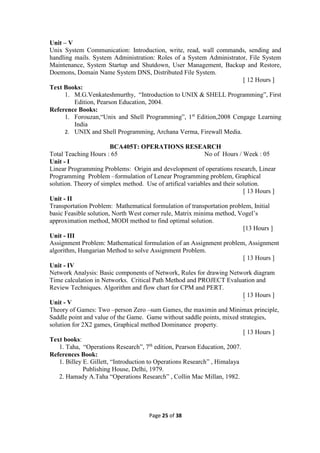 Page 25 of 38
Unit – V
Unix System Communication: Introduction, write, read, wall commands, sending and
handling mails. System Administration: Roles of a System Administrator, File System
Maintenance, System Startup and Shutdown, User Management, Backup and Restore,
Doemons, Domain Name System DNS, Distributed File System.
[ 12 Hours ]
Text Books:
1. M.G.Venkateshmurthy, “Introduction to UNIX & SHELL Programming”, First
Edition, Pearson Education, 2004.
Reference Books:
1. Forouzan,“Unix and Shell Programming”, 1st
Edition,2008 Cengage Learning
India
2. UNIX and Shell Programming, Archana Verma, Firewall Media.
BCA405T: OPERATIONS RESEARCH
Total Teaching Hours : 65 No of Hours / Week : 05
Unit - I
Linear Programming Problems: Origin and development of operations research, Linear
Programming Problem –formulation of Lenear Programming problem, Graphical
solution. Theory of simplex method. Use of artifical variables and their solution.
[ 13 Hours ]
Unit - II
Transportation Problem: Mathematical formulation of transportation problem, Initial
basic Feasible solution, North West corner rule, Matrix minima method, Vogel’s
approximation method, MODI method to find optimal solution.
[13 Hours ]
Unit - III
Assignment Problem: Mathematical formulation of an Assignment problem, Assignment
algorithm, Hungarian Method to solve Assignment Problem.
[ 13 Hours ]
Unit - IV
Network Analysis: Basic components of Network, Rules for drawing Network diagram
Time calculation in Networks. Critical Path Method and PROJECT Evaluation and
Review Techniques. Algorithm and flow chart for CPM and PERT.
[ 13 Hours ]
Unit - V `
Theory of Games: Two –person Zero –sum Games, the maximin and Minimax principle,
Saddle point and value of the Game. Game without saddle points, mixed strategies,
solution for 2X2 games, Graphical method Dominance property.
[ 13 Hours ]
Text books:
1. Taha, “Operations Research”, 7th
edition, Pearson Education, 2007.
References Book:
1. Billey E. Gillett, “Introduction to Operations Research” , Himalaya
Publishing House, Delhi, 1979.
2. Hamady A.Taha “Operations Research” , Collin Mac Millan, 1982.
 