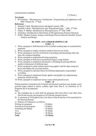 Page 31 of 38
communication standards.
[ 12 Hours ]
Text books
1. R.S.Gaonkar – Microprocessor Architectutre , Programming and Application with
8085. Penram Int. 3rd
Edn.
References
1. Douglas V.Hall- Microprocessors and digital systems, MH.
2. Kenneth L.Short - Microprocessor and Programmed Logic ‘’, PHI , 2nd
Edn.
3. Aditya P. Mathur- Introduction to Microprocessors, 3RD
Edn. TMH
4. Antonakos: Introduction to Intel family of Microprosessors Pearson Education
5. Hoffer: Modern Systems Analysis and Design Pearson Eduction Kendall, System
Analysis and Design
BCA504P : JAVA PROGRAMMING LAB
PART - A
1. Write a program to find factorial of list of number reading input as command line
argument.
2. Write a program to display all prime numbers between two limits.
3. Write a program to sort list of elements in ascending and descending order and
show the exception handling.
4. Write a program to implement all string operations.
5. Write a program to find area of geometrical figures using method.
6. Write a program to implement constructor overloading by passing different
number of parameter of different types.
7. Write a program to create student report using applet, read the input using text
boxes and display the o/p using buttons.
8. Write a program to calculate bonus for different departments using method
overriding.
9. Write a program to implement thread, applets and graphics by implementing
animation of ball moving.
10. Write a program to implement mouse events and keyboard events.
PART – B
During practical examination the External and Internal examiners may prepare exam
question paper related to theory syllabus apart from Part-A. (A minimum of 10
Programs has to be prepared).
Note :
a) The candidate has to write both the programs One from Part-A and other from
Part-B and execute one program as of External examiner choice.
b) A minimum of 10 Programs has to be done in Part-B and has to be maintained in
the Practical Record.
c) Scheme of Evaluation is as follows:
Writing two programs - 10 Marks
Execution of one program - 10 Marks
Formatting the Output - 05 Marks
Viva - 05 Marks
Record - 05 Marks
Total - 35 Marks
 