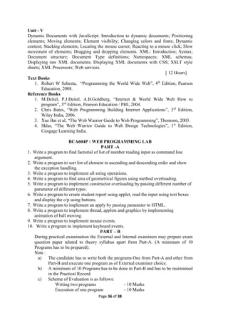 Page 36 of 38
Unit - V
Dynamic Documents with JavaScript: Introduction to dynamic documents; Positioning
elements; Moving elements; Element visibility; Changing colors and fonts; Dynamic
content; Stacking elements; Locating the mouse cursor; Reacting to a mouse click; Slow
movement of elements; Dragging and dropping elements. XML: Introduction; Syntax;
Document structure; Document Type definitions; Namespaces; XML schemas;
Displaying raw XML documents; Displaying XML documents with CSS; XSLT style
sheets; XML Processors; Web services.
[ 12 Hours]
Text Books
1. Robert W Sebesta, “Programming the World Wide Web”, 4th
Edition, Pearson
Education, 2008.
Reference Books
1. M.Deitel, P.J.Deitel, A.B.Goldberg, “Internet & World Wide Web How to
program”, 3rd
Edition, Pearson Education / PHI, 2004.
2. Chris Bates, “Web Programming Building Internet Applications”, 3rd
Edition,
Wiley India, 2006.
3. Xue Bai et al, “The Web Warrior Guide to Web Programming”, Thomson, 2003.
4. Sklar, “The Web Warrior Guide to Web Design Technologies”, 1st
Edition,
Cengage Learning India.
BCA604P : WEB PROGRAMMING LAB
PART -A
1. Write a program to find factorial of list of number reading input as command line
argument.
2. Write a program to sort list of element in ascending and descending order and show
the exception handling.
3. Write a program to implement all string operations.
4. Write a program to find area of geometrical figures using method overloading.
5. Write a program to implement constructor overloading by passing different number of
parameter of different types.
6. Write a program to create student report using applet, read the input using text boxes
and display the o/p using buttons.
7. Write a program to implement an apply by passing parameter to HTML.
8. Write a program to implement thread, applets and graphics by implementing
animation of ball moving.
9. Write a program to implement mouse events.
10. Write a program to implement keyboard events.
PART – B
During practical examination the External and Internal examiners may prepare exam
question paper related to theory syllabus apart from Part-A. (A minimum of 10
Programs has to be prepared).
Note :
a) The candidate has to write both the programs One from Part-A and other from
Part-B and execute one program as of External examiner choice.
b) A minimum of 10 Programs has to be done in Part-B and has to be maintained
in the Practical Record.
c) Scheme of Evaluation is as follows:
Writing two programs - 10 Marks
Execution of one program - 10 Marks
 