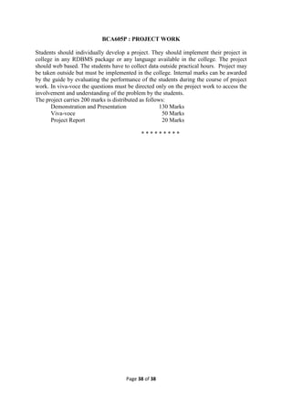 Page 38 of 38
BCA605P : PROJECT WORK
Students should individually develop a project. They should implement their project in
college in any RDBMS package or any language available in the college. The project
should web based. The students have to collect data outside practical hours. Project may
be taken outside but must be implemented in the college. Internal marks can be awarded
by the guide by evaluating the performance of the students during the course of project
work. In viva-voce the questions must be directed only on the project work to access the
involvement and understanding of the problem by the students.
The project carries 200 marks is distributed as follows:
Demonstration and Presentation 130 Marks
Viva-voce 50 Marks
Project Report 20 Marks
* * * * * * * * *
 