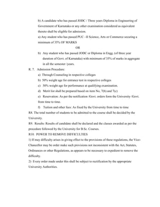 b) A candidate who has passed JODC / Three years Diploma in Engineering of
Government of Karnataka or any other examination considered as equivalent
thereto shall be eligible for admission.
a) Any student who has passed PUC –II Science, Arts or Commerce securing a
minimum of 35% OF MARKS
OR
b) Any student who has passed JODC or Diploma in Engg. (of three year
duration of Govt. of Karnataka) with minimum of 35% of marks in aggregate
in all the semester /years.
R. 7. Admission Procedure:
a) Through Counseling in respective colleges
b) 50% weight age for entrance test in respective colleges
c) 50% weight age for performance at qualifying examination.
d) Merit list shall be prepared based on item No, 7(b) and 7(c)
e) Reservation: As per the notification /Govt. orders form the University /Govt.
from time to time.
f) Tuition and other fees: As fixed by the University from time to time
R8. The total number of students to be admitted to the course shall be decided by the
University.
R9. Results: Results of candidate shall be declared and the classes awarded as per the
procedure followed by the University for B.Sc. Courses.
R10. POWER TO REMOVE DIFFICULTIES
1) If may difficulty arises in giving effect to the provisions of these regulations, the Vice-
Chancellor may be order make such provisions not inconsistent with the Act, Statutes,
Ordinances or other Regulations, as appears to be necessary to expedient to remove the
difficulty.
2) Every order made under this shall be subject to rectification by the appropriate
University Authorities.
 