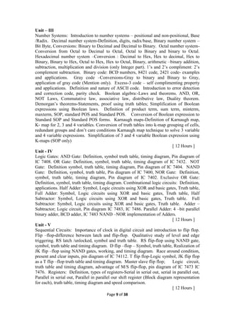 Page 9 of 38
Unit – III
Number Systems: Introduction to number systems – positional and non-positional, Base
/Radix. Decimal number system-Definition, digits, radix/base, Binary number system –
Bit Byte, Conversions: Binary to Decimal and Decimal to Binary. Octal number system-
Conversion from Octal to Decimal to Octal, Octal to Binary and binary to Octal.
Hexadecimal number system –Conversion : Decimal to Hex, Hex to decimal, Hex to
Binary, Binary to Hex, Octal to Hex, Hex to Octal, Binary, arithmetic –binary addition,
subtraction, multiplication and division (only Integer part). 1’s and 2’s compliment: 2’s
complement subtraction. Binary code: BCD numbers, 8421 code, 2421 code- examples
and applications. Gray code –Conversions-Gray to binary and Binary to Gray,
application of gray code (Mention only). Excess-3 code – self complimenting property
and applications. Definition and nature of ASCII code. Introduction to error detection
and correction code, parity check. Boolean algebra:-Laws and theorems. AND, OR,
NOT Laws, Commutative law, associative law, distributive law, Duality theorem.
Demorgan’s theorems-Statements, proof using truth tables; Simplification of Boolean
expressions using Boolean laws. Definition of product term, sum term, minterm,
maxterm, SOP, standard POS and Standard POS. Conversion of Boolean expression to
Standard SOP and Standard POS forms. Karnaugh maps-Definition of Karnaugh map,
K- map for 2, 3 and 4 variables. Conversion of truth tables into k-map grouping of cells,
redundant groups and don’t care conditions Karnaugh map technique to solve 3 variable
and 4 variable expressions. Simplification of 3 and 4 variable Boolean expression using
K-maps (SOP only)
[ 12 Hours ]
Unit - IV
Logic Gates: AND Gate: Definition, symbol truth table, timing diagram, Pin diagram of
IC 7408. OR Gate: Definition, symbol, truth table, timing diagram of IC 7432. NOT
Gate: Definition symbol, truth table, timing diagram, Pin diagram of IC 7404. NAND
Gate: Definition, symbol, truth table, Pin diagram of IC 7400, NOR Gate: Definition,
symbol, truth table, timing diagram, Pin diagram of IC 7402. Exclusive OR Gate:
Definition, symbol, truth table, timing diagram. Combinational logic circuits: Definition,
applications. Half Adder: Symbol, Logic circuits using XOR and basic gates, Truth table,
Full Adder: Symbol, Logic circuits using XOR and basic gates, Truth table, Half
Subtractor: Symbol, Logic circuits using XOR and basic gates, Truth table. Full
Subtractor: Symbol, Logic circuits using XOR and basic gates, Truth table. Adder –
Subtractor; Logic circuit, Pin diagram IC 7483, IC 7486. Parallel Adder: 4 –bit parallel
binary adder, BCD adder, IC 7483 NAND –NOR implementation of Adders.
[ 12 Hours ]
Unit - V
Sequential Circuits: Importance of clock in digital circuit and introduction to flip flop.
Flip –flop-difference between latch and flip-flop. Qualitative study of level and edge
triggering. RS latch /unlocked, symbol and truth table. RS flip-flop using NAND gate,
symbol, truth table and timing diagram. D flip –flop – Symbol, truth table, Realization of
JK flip –flop using NAND gates, working, and timing diagram. Race around condition,
present and clear inputs, pin diagram of IC 74112. T flip flop-Logic symbol, JK flip flop
as a T flip –flop truth table and timing diagram. Master slave flip flop; Logic circuit,
truth table and timing diagram, advantage of M/S flip-flop, pin diagram of IC 7473 IC
7476. Registers: Definition, types of registers-Serial in serial out, serial in parallel out,
Parallel in serial out, Parallel in parallel our shift register (Block diagram representation
for each), truth table, timing diagram and speed comparison.
[ 12 Hours ]
 
