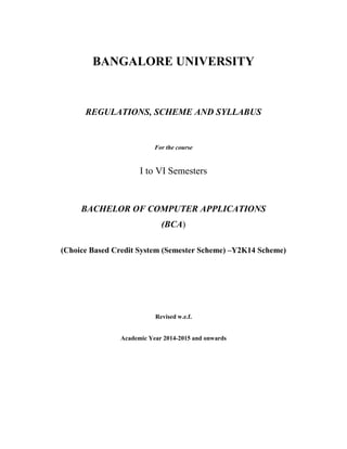 BANGALORE UNIVERSITY
REGULATIONS, SCHEME AND SYLLABUS
For the course
I to VI Semesters
BACHELOR OF COMPUTER APPLICATIONS
(BCA)
(Choice Based Credit System (Semester Scheme) –Y2K14 Scheme)
Revised w.e.f.
Academic Year 2014-2015 and onwards
 