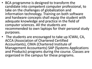 • BCA programme is designed to transform the
candidate into competent computer professional, to
take on the challenges of globalization and
information technology. Training on both software
and hardware concepts shall equip the student with
adequate knowledge and practice in the field of
computer sciences. All the students are
recommended to own laptops for their personal study
purposes.
• The students are encouraged to take up ICWAI, CA,
ACCA (Association of Chartered Certified
Accountants), CIMA (Chartered Institute of
Management Accountants) SAP (Systems Applications
and Products) programs during the course. Classes are
organized in the campus for these programs.
 