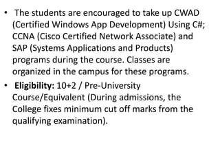 • The students are encouraged to take up CWAD
(Certified Windows App Development) Using C#;
CCNA (Cisco Certified Network Associate) and
SAP (Systems Applications and Products)
programs during the course. Classes are
organized in the campus for these programs.
• Eligibility: 10+2 / Pre-University
Course/Equivalent (During admissions, the
College fixes minimum cut off marks from the
qualifying examination).
 