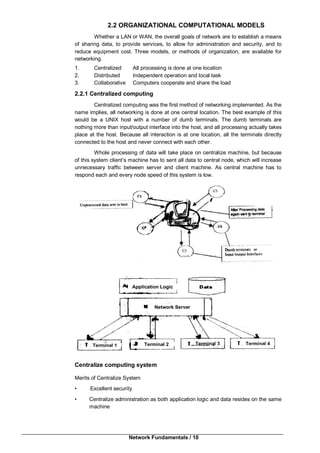 Network Fundamentals / 10
2.2 ORGANIZATIONAL COMPUTATIONAL MODELS
Whether a LAN or WAN, the overall goals of network are to establish a means
of sharing data, to provide services, to allow for administration and security, and to
reduce equipment cost. Three models, or methods of organization, are available for
networking.
1. Centralized All processing is done at one location
2. Distributed Independent operation and local task
3. Collaborative Computers cooperate and share the load
2.2.1 Centralized computing
Centralized computing was the first method of networking implemented. As the
name implies, all networking is done at one central location. The best example of this
would be a UNIX host with a number of dumb terminals. The dumb terminals are
nothing more than input/output interface into the host, and all processing actually takes
place at the host. Because all interaction is at one location, all the terminals directly
connected to the host and never connect with each other.
Whole processing of data will take place on centralize machine, but because
of this system client’s machine has to sent all data to central node, which will increase
unnecessary traffic between server and client machine. As central machine has to
respond each and every node speed of this system is low.
Centralize computing system
Merits of Centralize System
• Excellent security
• Centralize administration as both application logic and data resides on the same
machine
Application Logic
Network Server
Terminal 1 Terminal 2 Terminal 3 Terminal 4
 