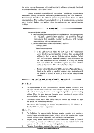 Network Fundamentals / 100
the proper command sequence to the real terminal to get its cursor too. All the virtual
terminal software is in the application layer.
Another Application layer function is file transfer. Different files systems have
different file naming conventions, different ways of representing text lines, and so on.
Transferring a file between two different systems requires handling these and other
incompatibilities. This work too, the application layer, as do electronic mail, remote job
entry, directory lookup, and various other general-purpose and special-purpose
facilities.
8.7 SUMMARY
In this chapter we studied
 The session layer facilities communication between service requestors
and providers. Communication sessions are controlled through
mechanisms .that establish, maintain synchronize, and manage
dialog between communicating entities.
 Session layer functions with the following methods
• Dialog Control
•Session Administration
 In the OSI reference model the sixth layer is the Presentation
Layer, this layer performs certain functions that, are requested
sufficiently, often to warrant finding a general solution. Rather
than letting each user solve the problems. In particular unlike all
the lower layer which are just interested in moving bits reliably
from here to there the presentation layer is concerned with the
syntax and semantics of the information transmitted.
 The seventh and last layer of OSI model is the Application Layer.
It acts as the arbiter or translator between users application and
the network. It contains a variety of protocols that are commonly
needed.
8.8 CHECK YOUR PROGRESS – ANSWERS
8.1 to 8.3.2
1. The session layer facilities communications between service requestors and
providers. Communication sessions are controlled through mechanisms that
establish, maintain, synchronize, and manage dialog between communicating
entities. Often, this layer also help the upper layers identify and connect to the
services that are available on the network.
2. Using half - duplex dialog, each device can both transmit and receive, but only
one device can transmitting at a time.
Advantages : Requires only one channel for both transmission and reception Bi-
directional Communication is possible.
8.3.3 to 8.4.3
1. For facilitating the communication between service requestor and providers,
communication sessions are controlled through connection establishment; Data
transfer ands connection release is called as Session administration.
2. Simplex dialog allows communication on the transmission channel to occur in
one direction, whereas in Half-duplex, each device can both transmit and
receive, but only one device can transmitting at a time.
3. Following Sub-tasks are include in Connection establishment :
 