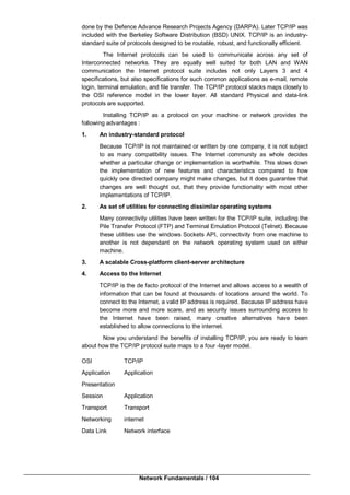 Network Fundamentals / 104
done by the Defence Advance Research Projects Agency (DARPA). Later TCP/IP was
included with the Berkeley Software Distribution (BSD) UNIX. TCP/IP is an industry-
standard suite of protocols designed to be routable, robust, and functionally efficient.
The Internet protocols can be used to communicate across any set of
Interconnected networks. They are equally well suited for both LAN and WAN
communication the Internet protocol suite includes not only Layers 3 and 4
specifications, but also specifications for such common applications as e-mail, remote
login, terminal emulation, and file transfer. The TCP/IP protocol stacks maps closely to
the OSI reference model in the lower layer. All standard Physical and data-link
protocols are supported.
Installing TCP/IP as a protocol on your machine or network provides the
following advantages :
1. An industry-standard protocol
Because TCP/IP is not maintained or written by one company, it is not subject
to as many compatibility issues. The Internet community as whole decides
whether a particular change or implementation is worthwhile. This slows down
the implementation of new features and characteristics compared to how
quickly one directed company might make changes, but it does guarantee that
changes are well thought out, that they provide functionality with most other
implementations of TCP/IP.
2. As set of utilities for connecting dissimilar operating systems
Many connectivity utilities have been written for the TCP/IP suite, including the
Pile Transfer Protocol (FTP) and Terminal Emulation Protocol (Telnet). Because
these utilities use the windows Sockets API, connectivity from one machine to
another is not dependant on the network operating system used on either
machine.
3. A scalable Cross-platform client-server architecture
4. Access to the Internet
TCP/IP is the de facto protocol of the Internet and allows access to a wealth of
information that can be found at thousands of locations around the world. To
connect to the Internet, a valid IP address is required. Because IP address have
become more and more scare, and as security issues surrounding access to
the Internet have been raised, many creative alternatives have been
established to allow connections to the internet.
Now you understand the benefits of installing TCP/IP, you are ready to team
about how the TCP/IP protocol suite maps to a four -layer model.
OSI TCP/IP
Application Application
Presentation
Session Application
Transport Transport
Networking internet
Data Link Network interface
 