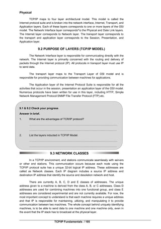 TCP/IP Fundamentals / 105
Physical
TCP/IP maps to four layer architectural model. This model is called the
Internet protocol suite and is broken into the network interface, Internet, Transport, and
Application layers. Each of these layers corresponds to one or more layers of the OSI
model. The Network Interface layer corresponds^o the Physical and Date Link layers.
The Internet layer corresponds to Network layer. The transport layer corresponds to
the transport and application layer corresponds to the Session, Presentation, and
Application layer.
9.2 PURPOSE OF LAYERS (TCP/IP MODEL)
The Network Interface layer is responsible for communicating directly with the
network. The Internet layer is primarily concerned with the routing and delivery of
packets through the Internet protocol (IP). All protocols in transport layer must use IP
to send data.
The transport layer maps to the Transport Layer of OSl model and is
responsible for providing communication between machines for applications.
The Application layer of the Internet Protocol Suite is responsible for all the
activities that occur in the session, presentation an application layer of the OSI model.
Numerous protocols have been written for use in this layer, including HTTP, Simple
Network Management Protocol SNMP File Transfer Protocol (FTP) etc.
9.1 & 9.2 Check your progress
Answer in brief.
1. What are the advantages of TCR/IP protocol?
……………………………………………………………………………..………
……………………………………………………………………….……………
2. List the layers inducted in TCP/IP Model.
……………………………………………………………..………………………
…………………………………………………………….………………………
9.3 NETWORK CLASSES
In a TCP/IP environment, end stations communicate seamlessly with servers
or other end stations. This communication occurs because each node using the
TCP/IP protocol suite has a unique 32-bit logical IP address. These addresses are
called as Network classes. Each IP diagram includes a source IP address and
destination IP address that identify the source and desolation network and host.
There are currently A, B, C, D and E classes of addresses. The unique
address given to a machine is derived from the class A, B, or C addresses. Class D
addresses are used for combining machines into one functional group, and class E
addresses are considered experimental and are not currently available. For now, the
most important concept to understand is that each machine requires a unique address
and that IP is responsible for maintaining, utilizing, and manipulating it to provide
communication between two machines. The whole concept behind uniquely identifying
machines, is to be able to send data to one machine and one machine only, even in
the event that the IP stack has to broadcast at the physical layer.
 