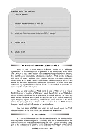 TCP/IP Fundamentals / 109
9.3 to 9.5 Check your progress.
1. Define IP address?
……………………………………………………………………………….…………
…………………………………………………………….……………………………
2. What are the characteristics of class A?
…………………………………………………………….……………………………
…………………………………………………………….……………………………
3. What type of services, we can install with TCP/IP protocol?
……………………………………………………………..……………………………
……………………………………………………………..……………………………
4. What is DHGP?
……………………………………………………………….…………………………
………………………………………………………………..…………………………
5. What is DNS?
……………………………………………………………….…………………………
……………………………………………………………….…………………………
9.6 WINDOWS INTERNET NAME SERVICE
WINS is used to map NetBIOS (computer) names to IP addresses
dynamically. The main function can be performed in the absence of a WINS server
with LMHHOSTS files, but the files are static and do hot incorporate changes. The only
time a WINS server automatically collects entries is when a WlNS, client is configured
with that WINS server's address. When the client starts up, it sends are registration
request to the WINS server. After a client registers its NetBIOS name with a WINS
server, it is the client's responsibility to renew the registration. The WINS server does
not initiate any registration renewals with clients. The registration is released if not
renewed by the time the TTL expires.
You can also enable non-WINS clients to use a WINS server to resolve
NetBIOS names by installing a WINS proxy agent. By definition, a non-WINS client
cannot directly communicate with a WINS server to resolve a name. The non-WINS
client resolves names by restoring to a b-node broadcast. If you install a WINS proxy
agent, the proxy agents' forwards any broadcasts for name resolution to the WINS
server. The proxy agent must be located on the same subnet as non-WINS clients so
that proxy agent receives the Broadcast for name resolution.
You must place a WINNS proxy agent on each subnet where non-WINS
clients are located so that those clients have access to the WINS server.
9.7 IP ADDRESS
A TCP/IP address has two or possibly three components that uniquely identify
the computer the address assigned to. At the very least, the IP address specifies the
network address and host address of the computer. Also, if you are subnetting (using
part of the host address to specify a subnet address), the third part of the address
 